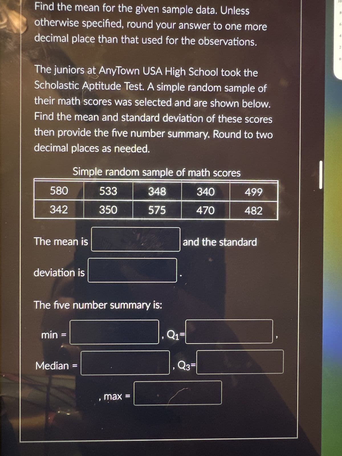 Find the mean for the given sample data. Unless
otherwise specified, round your answer to one more
decimal place than that used for the observations.
The juniors at AnyTown USA High School took the
Scholastic Aptitude Test. A simple random sample of
their math scores was selected and are shown below.
Find the mean and standard deviation of these scores
then provide the five number summary. Round to two
decimal places as needed.
580
342
Simple random sample of math scores
348
340
575
470
The mean is
deviation is
min
The five number summary is:
533
350
Median =
, max
Q₁
499
482
and the standard
Q3=
2