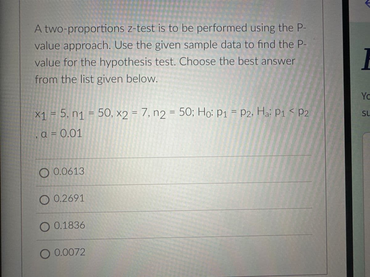 A two-proportions z-test is to be performed using the P-
value approach. Use the given sample data to find the P-
value for the hypothesis test. Choose the best answer
from the list given below.
x₁ = 5, n₁ = 50, x2 = 7, n2 = 50; Ho: P1 = P2, Ha: P1 P2
X1
n1
a = 0.01
O 0.0613
O 0.2691
O 0.1836
O 0.0072
Yc
SU