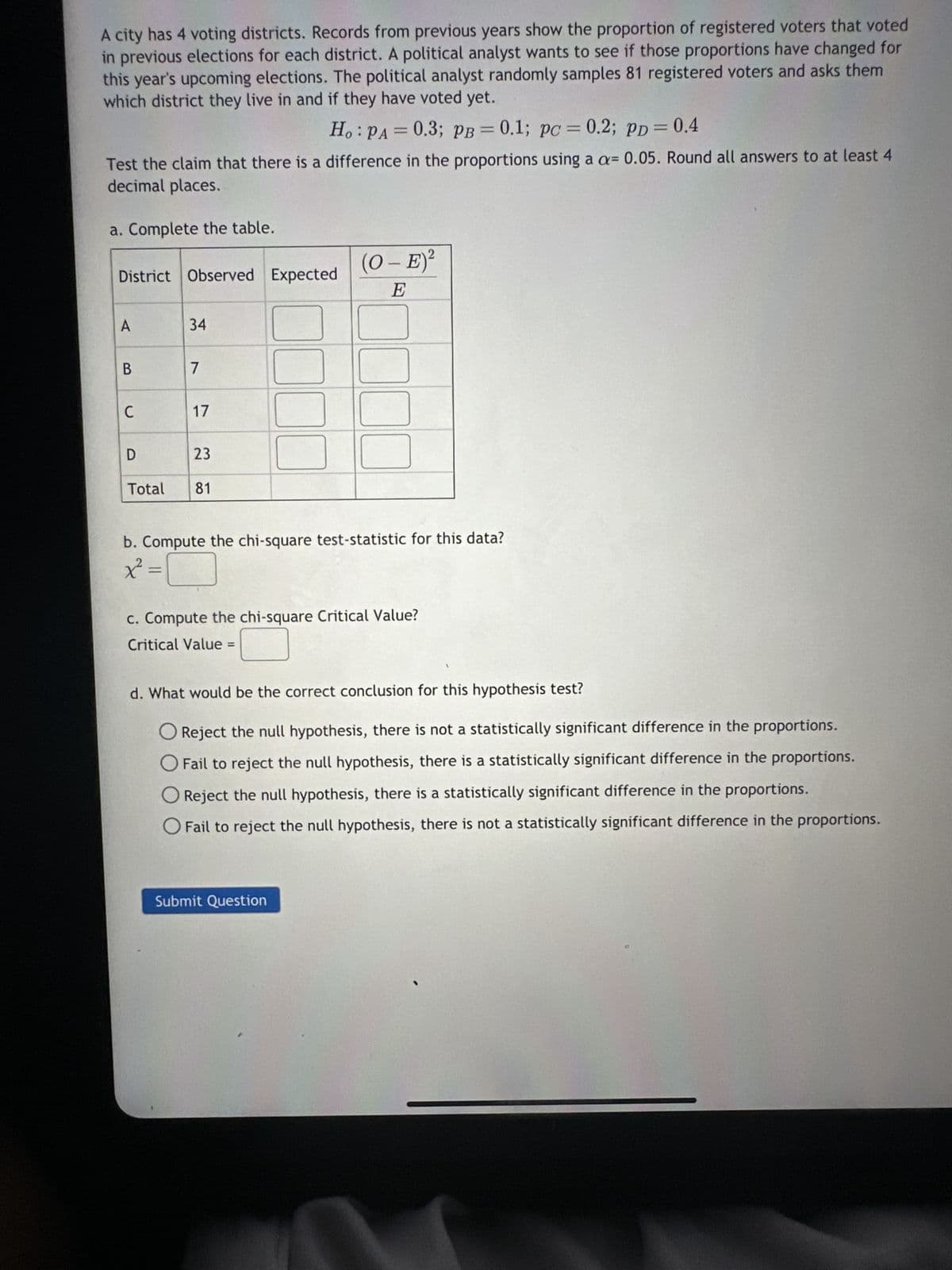 A city has 4 voting districts. Records from previous years show the proportion of registered voters that voted
in previous elections for each district. A political analyst wants to see if those proportions have changed for
this year's upcoming elections. The political analyst randomly samples 81 registered voters and asks them
which district they live in and if they have voted yet.
Ho: PA = 0.3; PB = 0.1; pc = 0.2; PD = 0.4
Test the claim that there is a difference in the proportions using a a= 0.05. Round all answers to at least 4
decimal places.
a. Complete the table.
District Observed Expected
A
B
C
D
Total
34
7
17
23
81
(O - E)²
E
0000
00
b. Compute the chi-square test-statistic for this data?
x² = 1
c. Compute the chi-square Critical Value?
Critical Value =
d. What would be the correct conclusion for this hypothesis test?
O Reject the null hypothesis, there is not a statistically significant difference in the proportions.
O Fail to reject the null hypothesis, there is a statistically significant difference in the proportions.
Submit Question
Reject the null hypothesis, there is a statistically significant difference in the proportions.
O Fail to reject the null hypothesis, there is not a statistically significant difference in the proportions.