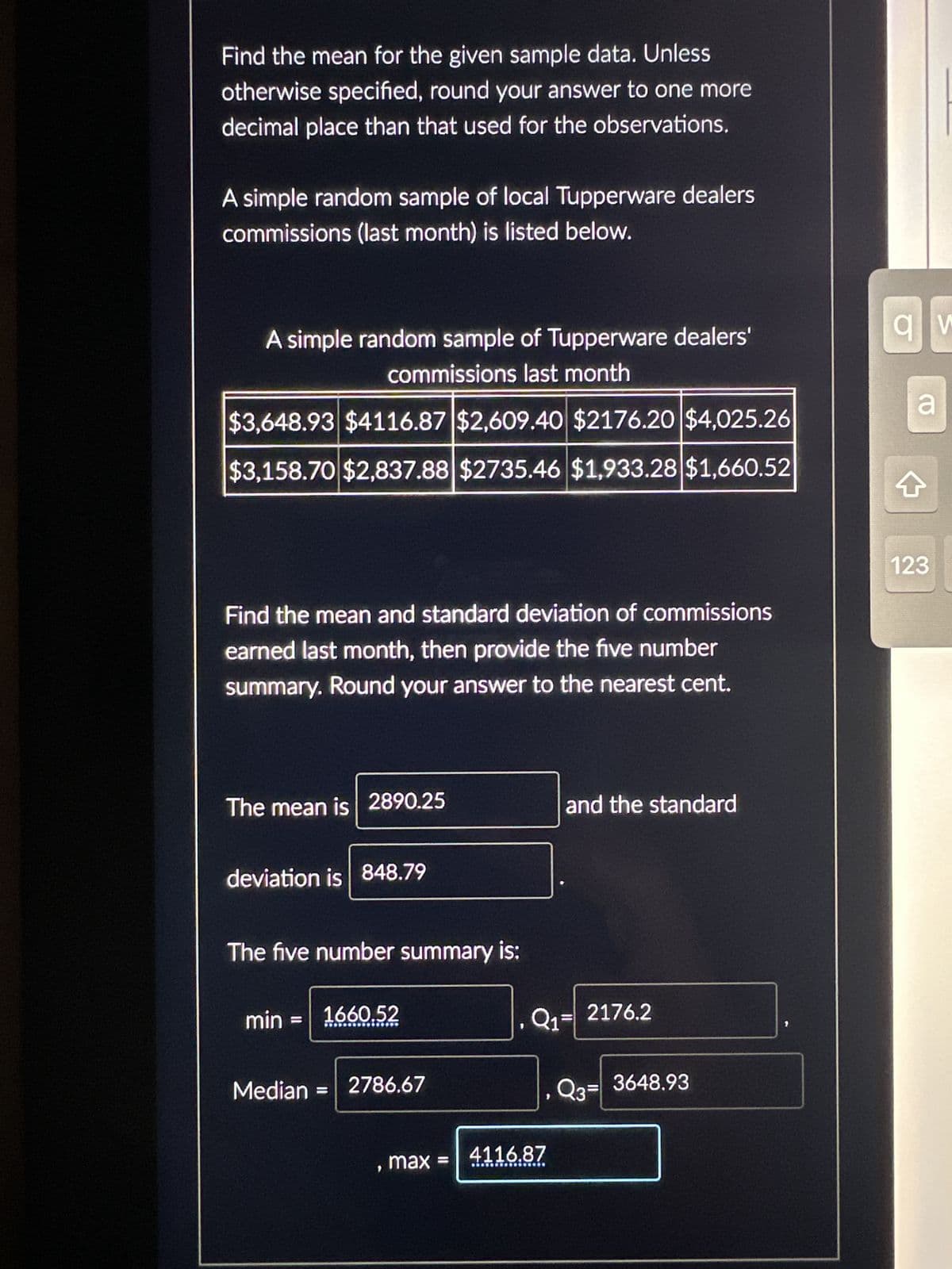 Find the mean for the given sample data. Unless
otherwise specified, round your answer to one more
decimal place than that used for the observations.
A simple random sample of local Tupperware dealers
commissions (last month) is listed below.
A simple random sample of Tupperware dealers'
commissions last month
$3,648.93 $4116.87 $2,609.40 $2176.20 $4,025.26
$3,158.70 $2,837.88 $2735.46 $1,933.28 $1,660.52
Find the mean and standard deviation of commissions
earned last month, then provide the five number
summary. Round your answer to the nearest cent.
The mean is 2890.25
deviation is 848.79
The five number summary is:
min = 1660.52
Median
2786.67
, max =
and the standard
Q1² 2176.2
4116.87
23- 3648.93
av
a
4
123