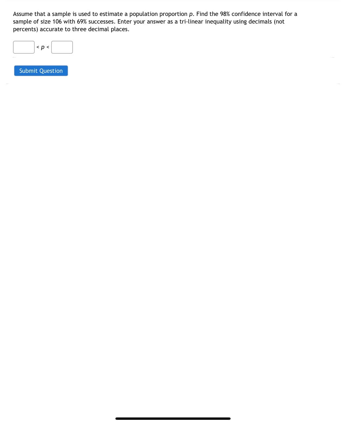 Assume that a sample is used to estimate a population proportion p. Find the 98% confidence interval for a
sample of size 106 with 69% successes. Enter your answer as a tri-linear inequality using decimals (not
percents) accurate to three decimal places.
< p <
Submit Question