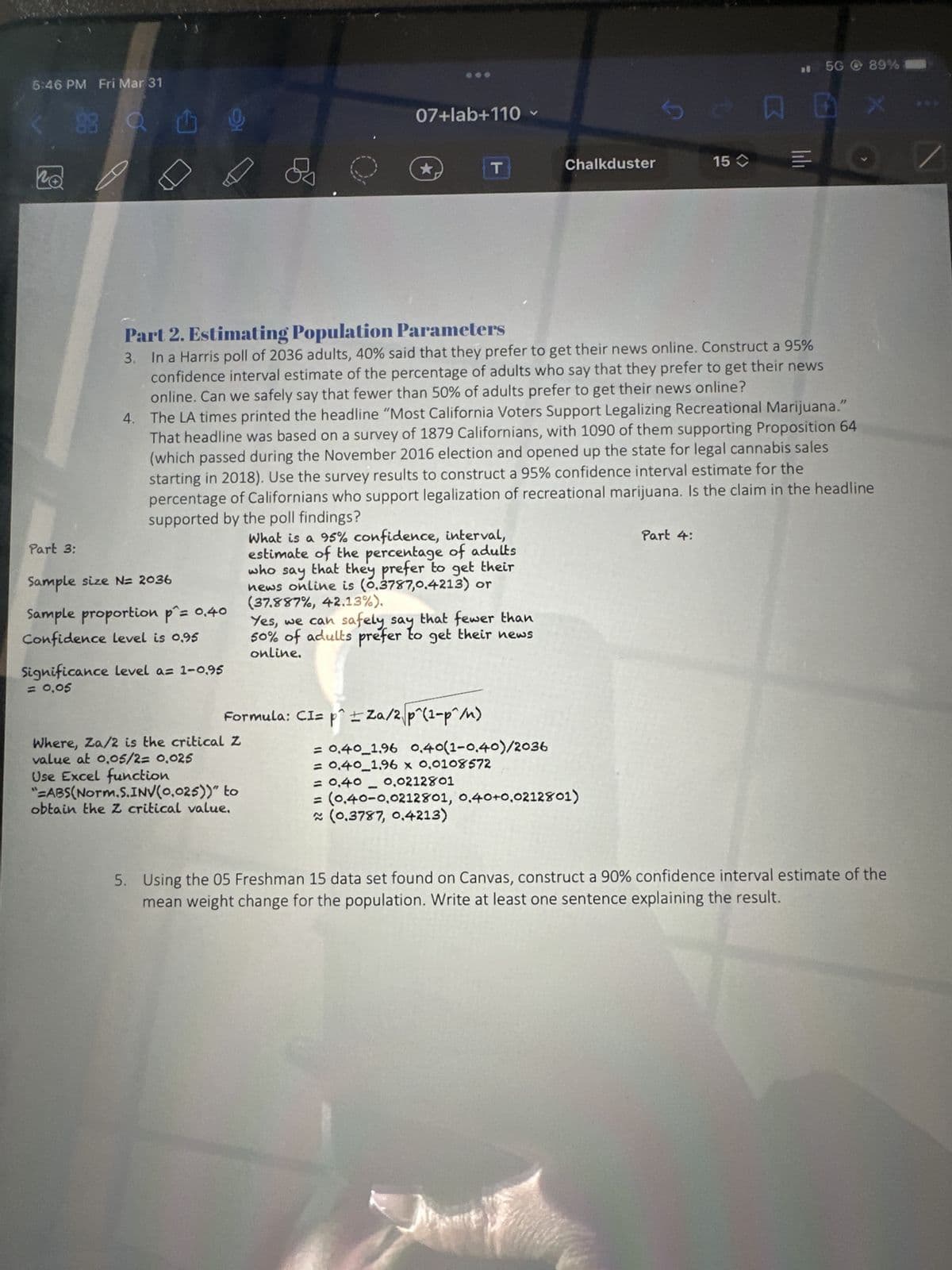 5:46 PM Fri Mar 31
no
88
Part 3:
Sample size N= 2036
Sample proportion p^= 0.40
Confidence level is 0.95
9
Significance level a= 1-0.95
= 0,05
07+lab+110
★
Where, Za/2 is the critical Z
value at 0,05/2= 0.025
Use Excel function
"=ABS(Norm.S.INV(0.025))" to
obtain the Z critical value.
Formula: CI= p^ ± Za/2 p^(1-p^/n)
T
Yes, we can safely say that fewer than
50% of adults prefer to get their news
online.
Part 2. Estimating Population Parameters
3. In a Harris poll of 2036 adults, 40% said that they prefer to get their news online. Construct a 95%
confidence interval estimate of the percentage of adults who say that they prefer to get their news
online. Can we safely say that fewer than 50% of adults prefer to get their news online?
4. The LA times printed the headline "Most California Voters Support Legalizing Recreational Marijuana."
That headline was based on a survey of 1879 Californians, with 1090 of them supporting Proposition 64
(which passed during the November 2016 election and opened up the state for legal cannabis sales
starting in 2018). Use the survey results to construct a 95% confidence interval estimate for the
percentage of Californians who support legalization of recreational marijuana. Is the claim in the headline
supported by the poll findings?
What is a 95% confidence, interval,
estimate of the percentage of adults
who that they prefer to get their
say
news online is (0.3787,0.4213) or
(37.887%, 42.13%).
= 0.40_1.96 0.40(1-0,40)/2036
= 0.40 1.96 x 0,0108572
Chalkduster
= 0,40 -0.0212801
= (0.40-0,0212801, 0,40+0,0212801)
~ (0.3787, 0.4213)
ther
S
15 =
Part 4:
5G 89%
X
5. Using the 05 Freshman 15 data set found on Canvas, construct a 90% confidence interval estimate of the
mean weight change for the population. Write at least one sentence explaining the result.