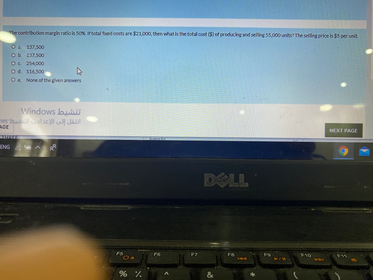 The contribution margin ratio is 50%. If total fixed costs are $21,000, then what is the total cost ($) of producing and selling 55,000 units? The selling price is $5 per unit.
O a 137,500
O b. 137,500
Oc 254,000
O d. 116,500
O e None of the given answers
Windows buiw
ws buil Solacl w Jäil
AGE
NEXT PAGE
THREE
Iumnto
ENG
DELL
F5
F6
F7
F8
F9
F10
K4
&
