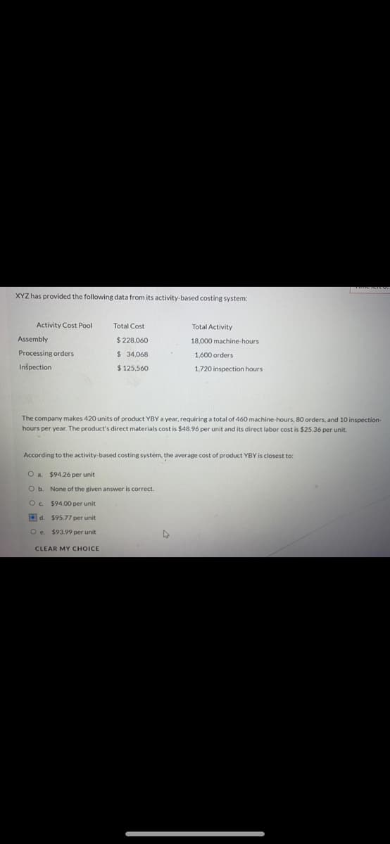 XYZ has provided the following data from its activity-based costing system:
Activity Cost Pool
Total Cost
Total Activity
Assembly
$ 228,060
18,000 machine-hours
Processing orders
$ 34,068
1,600 orders
Inspection
$ 125,560
1,720 inspection hours
The company makes 420 units of product YBY a year, requiring a total of 460 machine-hours, 80 orders, and 10 inspection
hours per year. The product's direct materials cost is $48.96 per unit and its direct labor cost is $25.36 per unit.
According to the activity-based costing system, the average cost of product YBY is closest to:
O a. $94.26 per unit
O b. None of the given answer is correct.
Oc $94.00 per unit
O d. $95.77 per unit
O e $93.99 per unit
CLEAR MY CHOICE
