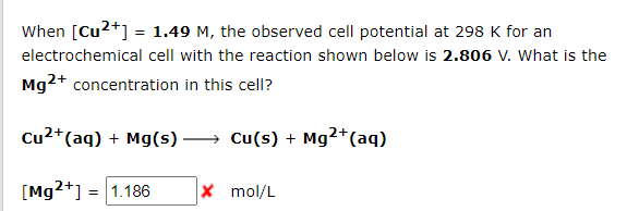 When [Cu²+] = 1.49 M, the observed cell potential at 298 K for an
electrochemical cell with the reaction shown below is 2.806 v. What is the
Mg2+ concentration in this cell?
Cu²+ (aq) + Mg(s)
Cu(s) + Mg2+ (aq)
[Mg2+] = 1.186
X mol/L