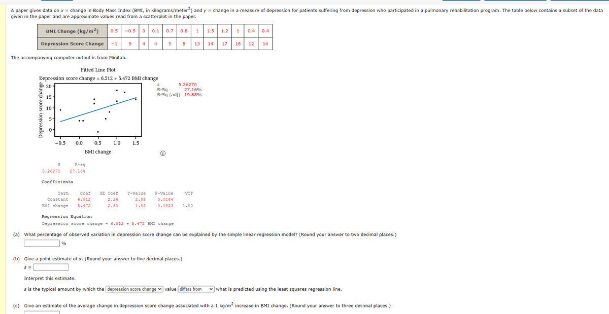 A paper gives data on x = change in Body Mass Index (BMI, in kilograms/meter2) and y = change in a measure of depression for patients suffering from depression who participated in a pulmonary rehabilitation program. The table below contains a subset of the data
given in the paper and are approximate values read from a scatterplot in the paper.
BMI Change (kg/m²)
0.5 -0.5 0
0.1 0.7 0.8
1
1.5
1.2
1
0.4 0.4
Depression Score Change -1
9
4
4
5
8
13
14 17 18
12
14
The accompanying computer output is from Minitab.
Fitted Line Plot
Depression score change = 6.512 + 5.472 BMI change
20
S
5.26270
R-Sq
27.16%
R-Sq (adj) 19.88%
15-
:
10-
-0.5 0.0
1.5
Ⓡ
S
5.26270
Coefficients
Term
Coef
VIF
SE Coef
2.26
T-Value
2.88
P-Value
0.0164
Constant
6.512
BMI change
5.472
2.83
1.93
0.0823 1.00
Regression Equation
Depression score change = 6.512 + 5.472 BMI change
(a) What percentage of observed variation in depression score change can be explained by the simple linear regression model? (Round your answer to two decimal places.)
%
(b) Give a point estimate of o. (Round your answer to five decimal places.)
S =
Interpret this estimate.
s is the typical amount by which the depression score change value differs from
what is predicted using the least squares regression line.
(c) Give an estimate of the average change in depression score change associated with a 1 kg/m² increase in BMI change. (Round your answer to three decimal places.)
Depression score change
品と
0.5
BMI change
R-sq
27.16 %
1.0