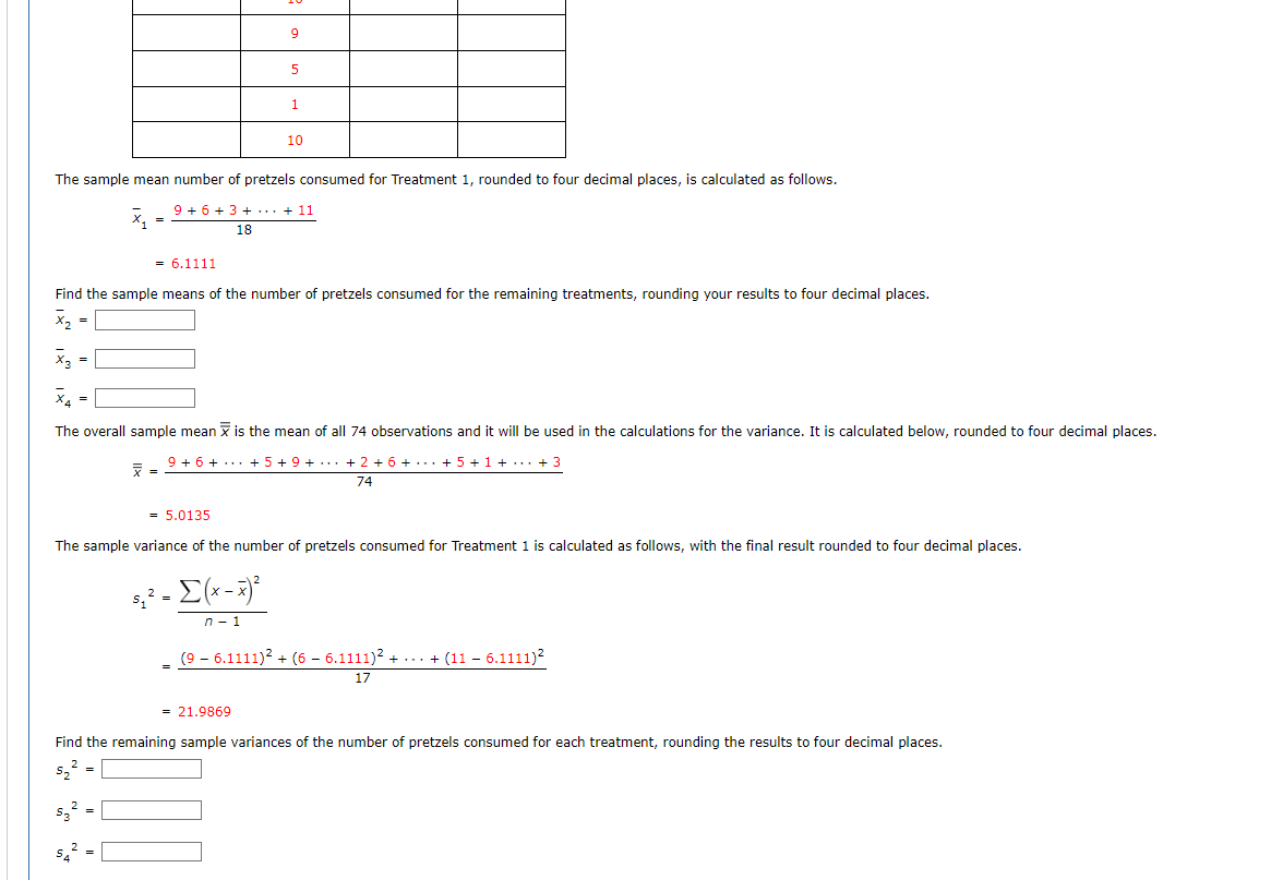 9.
1
10
The sample mean number of pretzels consumed for Treatment 1, rounded to four decimal places, is calculated as follows.
9 + 6 + 3 + ... + 11
18
= 6.1111
Find the sample means of the number of pretzels consumed for the remaining treatments, rounding your results to four decimal places.
X =
X2 =
X =
The overall sample mean x is the mean of all 74 observations and it will be used in the calculations for the variance. It is calculated below, rounded to four decimal places.
9 + 6 + ... + 5 + 9 + ... + 2 + 6 + ... + 5 + 1 + ... + 3
74
= 5.0135
The sample variance of the number of pretzels consumed for Treatment 1 is calculated as follows, with the final result rounded to four decimal places.
s,? =
n- 1
(9 - 6.1111)? + (6 – 6.1111)? + ... + (11 – 6.1111)?
17
= 21.9869
Find the remaining sample variances of the number of pretzels consumed for each treatment, rounding the results to four decimal places.
s,? =
sz? =
s? =
