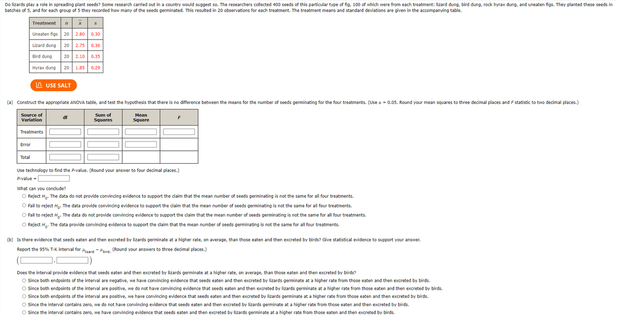 Do lizards play a role in spreading plant seeds? Some research carried out in a country would suggest so. The researchers collected 400 seeds of this particular type of fig, 100 of which were from each treatment: lizard dung, bird dung, rock hyrax dung, and uneaten figs. They planted these seeds in
batches of 5, and for each group of 5 they recorded how many of the seeds germinated. This resulted in 20 observations for each treatment. The treatment means and standard deviations are given in the accompanying table.
Treatment
x
S
Uneaten figs 20 2.80 0.30
Lizard dung
20 2.75 0.36
Bird dung
20 2.10 0.35
Hyrax dung
20 1.85 0.29
USE SALT
(a) Construct the appropriate ANOVA table, and test the hypothesis that there is no difference between the means for the number of seeds germinating for the four treatments. (Use a = 0.05. Round your mean squares to three decimal places and F statistic to two decimal places.)
Source of
df
Sum of
Squares
Mean
Square
F
Variation
Treatments
Error
Total
Use technology to find the P-value. (Round your answer to four decimal places.)
P-value =
What can you conclude?
O Reject Ho. The data do not provide convincing evidence to support the claim that the mean number of seeds germinating is not the same for all four treatments.
O Fail to reject Ho. The data provide convincing evidence to support the claim that the mean number of seeds germinating is not the same for all four treatments.
O Fail to reject Ho. The data do not provide convincing evidence to support the claim that the mean number of seeds germinating is not the same for all four treatments.
O Reject Ho. The data provide convincing evidence to support the claim that the mean number of seeds germinating is not the same for all four treatments.
(b) Is there evidence that seeds eaten and then excreted by lizards germinate at a higher rate, on average, than those eaten and then excreted by birds? Give statistical evidence to support your answer.
Report the 95% T-K interval for lizard #bird. (Round your answers to three decimal places.)
Does the interval provide evidence that seeds eaten and then excreted by lizards germinate at a higher rate, on average, than those eaten and then excreted by birds?
O Since both endpoints of the interval are negative, we have convincing evidence that seeds eaten and then excreted by lizards germinate at a higher rate from those eaten and then excreted by birds.
O Since both endpoints of the interval are positive, we do not have convincing evidence that seeds eaten and then excreted by lizards germinate at a higher rate from those eaten and then excreted by birds.
O Since both endpoints of the interval are positive, we have convincing evidence that seeds eaten and then excreted by lizards germinate at a higher rate from those eaten and then excreted by birds.
O Since the interval contains zero, we do not have convincing evidence that seeds eaten and then excreted by lizards germinate at a higher rate from those eaten and then excreted by birds.
O Since the interval contains zero, we have convincing evidence that seeds eaten and then excreted by lizards germinate at a higher rate from those eaten and then excreted by birds.