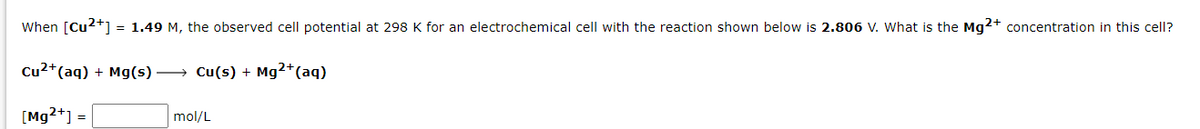 When [Cu2+] = 1.49 M, the observed cell potential at 298 K for an electrochemical cell with the reaction shown below is 2.806 V. What is the Mg2+ concentration in this cell?
Cu²+ (aq) + Mg(s) →→→ Cu(s) + Mg2+ (aq)
[Mg2+] =
mol/L