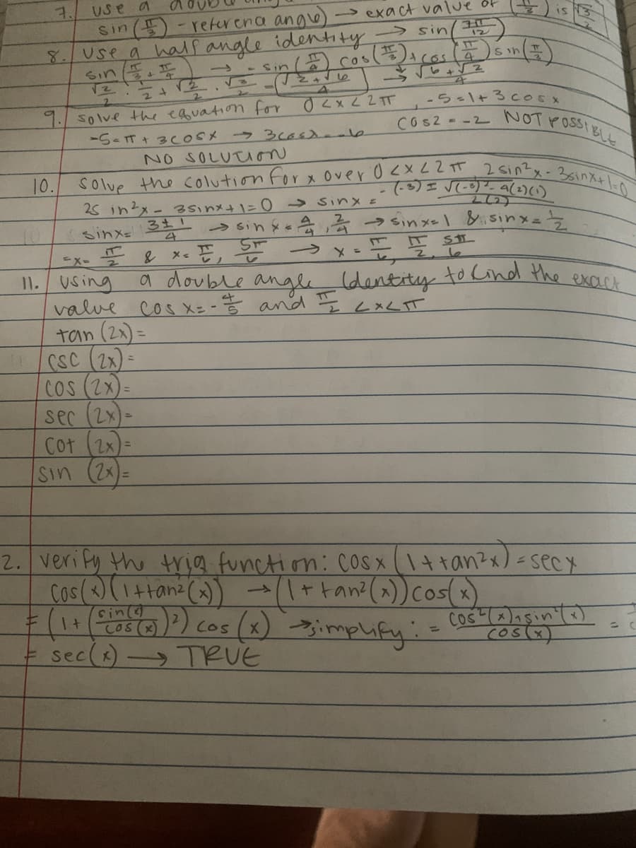 7.
Use a
exact value of
sin (
-reference angle
3
12
8
Use a half angle identity → sinl
TT
4
-)sin (1)
sin (1) cos (#2) + (Os
Sin I
->
34
2
9. solve the equation for
0<x<2T
-5-13cosx
COS2 = -2 NOT POSSIBLE
-5= πT + 3 Cost - 3 costante
NO SOLUTION
10.
Solve the colution for x over 0 < x < 2 πT 2 sin²x - 3sinx+1=0
(-3) = √(-0) ²-a (2) (1)
25 in 2x - 35₁nx+1=0 → Sinx =
sinx
311
sin x 2 →→sinx=1 & sinx==2
4
s 414
1. I₁ ST → x = = = 50
T STL
Ex-2
& x <
11. Using
a double angle Identity to kind the exact
Cos x=-=// and II LALIT
4
valve
tan (2x)=
secx
Cos(x) sin(x)
(os(x)
CSC (2x)=
COS (2x)
sec (2x)
Cot (2x)
sin (2x):
2. verify the trig function: cosx (1 + +an²x)
Cos(x) (1 + tan² (x)) → (1 + +an² (x)) cos(x)
->
sin
= (1 + ((05 (2)) ³) cos (x) implify:
=
= sec (x) → TRUE
-
=
N3
15