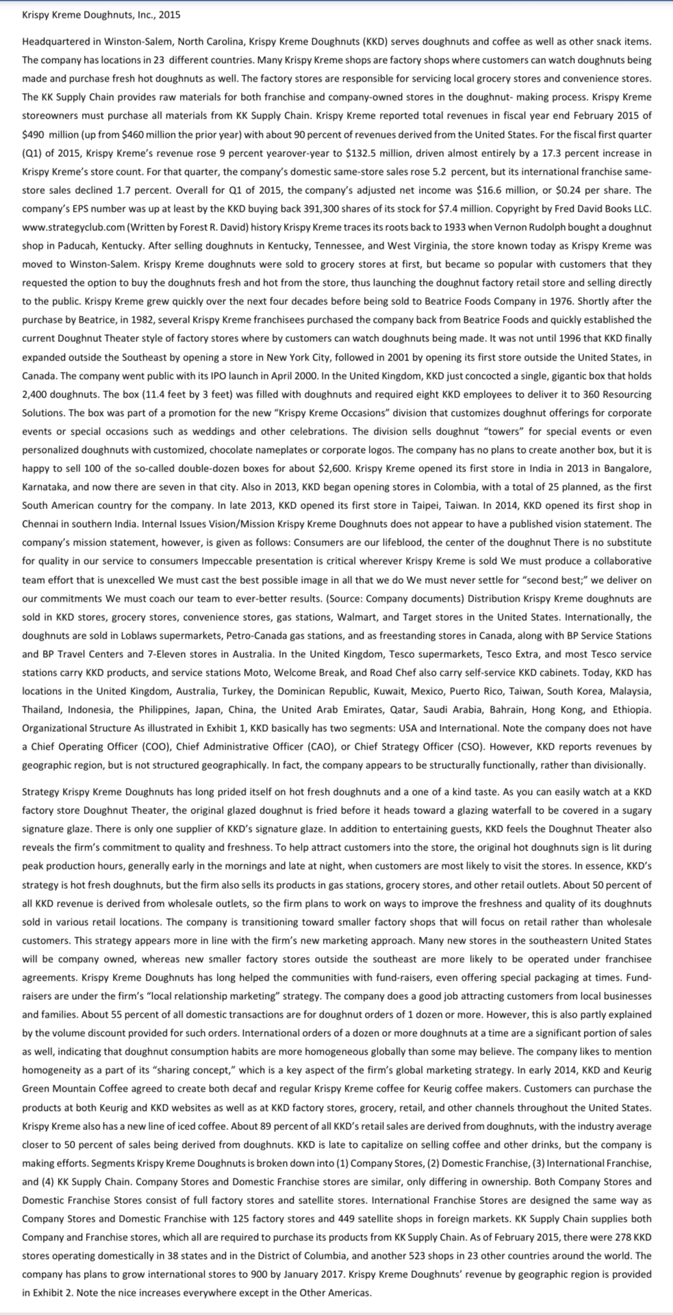 Krispy Kreme Doughnuts, Ic., 2015
Headquartered in Winston-Salem, North Carolina, Krispy Kreme Doughnuts (KKD) serves doughnuts and coffee as well as other snack items.
The company has locations in 23 different countries. Many Krispy Kreme shops are factory shops where customers can watch doughnuts being
made and purchase fresh hot doughnuts as well. The factory stores are responsible for servicing local grocery stores and convenience stores.
The KK Supply Chain provides raw materials for both franchise and company-owned stores in the doughnut- making process. Krispy Kreme
storeowners must purchase all materials from KK Supply Chain. Krispy Kreme reported total revenues in fiscal year end February 2015 of
$490 million (up from $460 million the prior year) with about 90 percent of revenues derived from the United States. For the fiscal first quarter
(Q1) of 2015, Krispy Kreme's revenue rose 9 percent yearover-year to $132.5 million, driven almost entirely by a 17.3 percent increase in
Krispy Kreme's store count. For that quarter, the company's domestic same-store sales rose 5.2 percent, but its international franchise same-
store sales declined 1.7 percent. Overall for Q1 of 2015, the company's adjusted net income was $16.6 million, or $0.24 per share. The
company's EPS number was up at least by the KKD buying back 391,300 shares of its stock for $7.4 million. Copyright by Fred David Books LLC.
www.strategyclub.com (Written by Forest R. David) history Krispy Kreme traces its roots back to 1933 when Vernon Rudolph bought a doughnut
shop in Paducah, Kentucky. After selling doughnuts in Kentucky, Tennessee, and West Virginia, the store known today as Krispy Kreme was
moved to Winston-Salem. Krispy Kreme doughnuts were sold to grocery stores at first, but became so popular with customers that they
requested the option to buy the doughnuts fresh and hot from the store, thus launching the doughnut factory retail store and selling directly
to the public. Krispy Kreme grew quickly over the next four decades before being sold to Beatrice Foods Company in 1976. Shortly after the
purchase by Beatrice, in 1982, several Krispy Kreme franchisees purchased the company back from Beatrice Foods and quickly established the
current Doughnut Theater style of factory stores where by customers can watch doughnuts being made. It was not until 1996 that KKD finally
expanded outside the Southeast by opening a store in New York City, followed in 2001 by opening its first store outside the United States, in
Canada. The company went public with its IPO launch in April 2000. In the United Kingdom, KKD just concocted a single, gigantic box that holds
2,400 doughnuts. The box (11.4 feet by 3 feet) was filled with doughnuts and required eight KKD employees to deliver it to 360 Resourcing
Solutions. The box was part of a promotion for the new "Krispy Kreme Occasions" division that customizes doughnut offerings for corporate
events or special occasions such as weddings and other celebrations. The division sells doughnut "towers" for special events or even
personalized doughnuts with customized, chocolate nameplates or corporate logos. The company has no plans to create another box, but it is
happy to sell 100 of the so-called double-dozen boxes for about $2,600. Krispy Kreme opened its first store in India in 2013 in Bangalore,
Karnataka, and now there are seven in that city. Also in 2013, KKD began opening stores in Colombia, with a total of 25 planned, as the first
South American country for the company. In late 2013, KKD opened its first store in Taipei, Taiwan. In 2014, KKD opened its first shop in
Chennai in southern India. Internal Issues Vision/Mission Krispy Kreme Doughnuts does not appear to have a published vision statement. The
company's mission statement, however, is given as follows: Consumers are our lifeblood, the center of the doughnut There is no substitute
for quality in our service to consumers Impeccable presentation is critical wherever Krispy Kreme is sold We must produce a collaborative
team effort that is unexcelled We must cast the best possible image in all that we do We must never settle for “second best;" we deliver on
our commitments We must coach our
ever-better results. (Source: Company docu
Distribution Krispy Kreme doughnuts are
sold in KKD stores, grocery stores, convenience stores, gas stations, Walmart, and Target stores in the United States. Internationally, the
doughnuts are sold in Loblaws supermarkets, Petro-Canada gas stations, and as freestanding stores in Canada, along with BP Service Stations
and BP Travel Centers and 7-Eleven stores in Australia. In the United Kingdom, Tesco supermarkets, Tesco Extra, and most Tesco service
stations carry KKD products, and service stations Moto, Welcome Break, and Road Chef also carry self-service KKD cabinets. Today, KKD has
locations in the United Kingdom, Australia, Turkey, the Dominican Republic, Kuwait, Mexico, Puerto Rico, Taiwan, South Korea, Malaysia,
Thailand, Indonesia, the Philippines, Japan, China, the United Arab Emirates, Qatar, Saudi Arabia, Bahrain, Hong Kong, and Ethiopia.
Organizational Structure As illustrated in Exhibit 1, KKD basically has two segments: USA and International. Note the company does not have
a Chief Operating Officer (COO), Chief Administrative Officer (CAO), or Chief Strategy Officer (CSO). However, KKD reports revenues by
geographic region, but is not structured geographically. In fact, the company appears to be structurally functionally, rather than divisionally.
Strategy Krispy Kreme Doughnuts has long prided itself on hot fresh doughnuts and a one of a kind taste. As you can easily watch at a KKD
factory store Doughnut Theater, the original glazed doughnut is fried before it heads toward a glazing waterfall to be covered in a sugary
signature glaze. There is only one supplier of KKD's signature glaze. In addition to entertaining guests, KKD feels the Doughnut Theater also
reveals the firm's commitment to quality and freshness. To help attract customers into the store, the original hot doughnuts sign is lit during
peak production hours, generally early in the mornings and late at night, when customers are most likely to visit the stores. In essence, KKD's
strategy is hot fresh doughnuts, but the firm also sells its products in gas stations, grocery stores, and other retail outlets. About 50 percent of
all KKD revenue is derived from wholesale outlets, so the firm plans to work on ways to improve the freshness and quality of its doughnuts
sold in various retail locations. The company is transitioning toward smaller factory shops that will focus on retail rather than wholesale
customers. This strategy appears more in line with the firm's new marketing approach. Many new stores in the southeastern United States
will be company owned, whereas new smaller factory stores outside the southeast are more likely to be operated under franchisee
agreements. Krispy Kreme Doughnuts has long helped the communities with fund-raisers, even offering special packaging at times. Fund-
raisers are under the firm's "local relationship marketing" strategy. The company does a good job attracting customers from local businesses
and families. About 55 percent of all domestic transactions are for doughnut orders of 1 dozen or more. However, this is also partly explained
by the volume discount provided for such orders. International orders of a dozen or more doughnuts at a time are a significant portion of sales
as well, indicating that doughnut consumption habits are more homogeneous globally than some may believe. The company likes to mention
homogeneity as a part of its "sharing concept," which is a key aspect of the firm's global marketing strategy. In early 2014, KKD and Keurig
Green Mountain Coffee agreed to create both decaf and regular Krispy Kreme coffee for Keurig coffee makers. Customers can purchase the
products at both Keurig and KKD websites as well as at KKD factory stores, grocery, retail, and other channels throughout the United States.
Krispy Kreme also has a new line of iced coffee. About 89 percent of all KKD's retail sales are derived from doughnuts, with the industry average
closer to 50 percent of sales being derived from doughnuts. KKD is late to capitalize on selling coffee and other drinks, but the company is
making efforts. Segment
spy Kreme Doughnuts is broken down into (1) Company Stores, (2) Domestic Franchise, (3) International Franchise,
and (4) KK Supply Chain. Company Stores and Domestic Franchise stores are similar, only differing in ownership. Both Company Stores and
Domestic Franchise Stores consist of full factory stores and satellite stores. International Franchise Stores are designed the same way as
Company Stores and Domestic Franchise with 125 factory stores and 449 satellite shops in foreign markets. KK Supply Chain supplies both
Company and Franchise stores, which all are required to purchase its products from KK Supply Chain. As of February 2015, there were 278 KKD
stores operating domestically in 38 states and in the District of Columbia, and another 523 shops in 23 other countries around the world. The
company has plans to grow international stores to 900 by January 2017. Krispy Kreme Doughnuts' revenue by geographic region is provided
in Exhibit 2. Note the nice increases everywhere except in the Other Americas.
