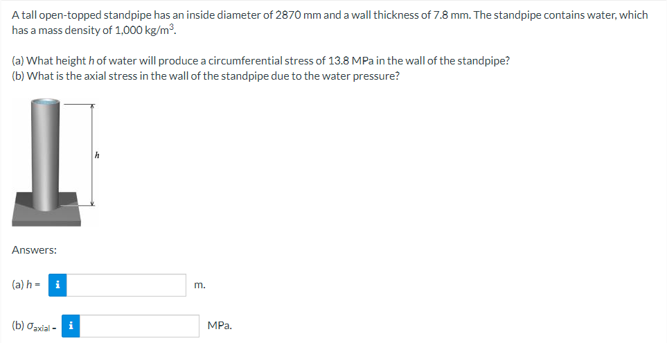 A tall open-topped standpipe has an inside diameter of 2870 mm and a wall thickness of 7.8 mm. The standpipe contains water, which
has a mass density of 1,000 kg/m³.
(a) What height h of water will produce a circumferential stress of 13.8 MPa in the wall of the standpipe?
(b) What is the axial stress in the wall of the standpipe due to the water pressure?
Answers:
(a) h =
i
m.
(b) Oaxial - i
MPa.