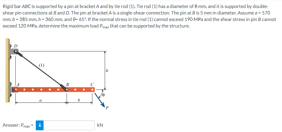 Rigid bar ABC is supported by a pin at bracket A and by tie rod (1). Tie rod (1) has a diameter of 8 mm, and it is supported by double-
shear pin connections at B and D. The pin at bracket A is a single-shear connection. The pin at B is 5 mm in diameter. Assume a = 570
mm, b = 285 mm, h = 360 mm, and 0= 65°. If the normal stress in tie rod (1) cannot exceed 190 MPa and the shear stress in pin B cannot
exceed 120 MPa, determine the maximum load Pmax that can be supported by the structure.
D
(1)
h
B
a
Answer: Pmax
i
b
kN