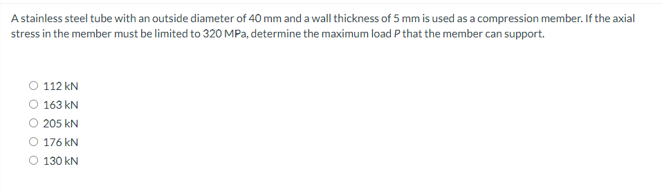 A stainless steel tube with an outside diameter of 40 mm and a wall thickness of 5 mm is used as a compression member. If the axial
stress in the member must be limited to 320 MPa, determine the maximum load P that the member can support.
112 kN
163 kN
205 kN
176 kN
O 130 kN