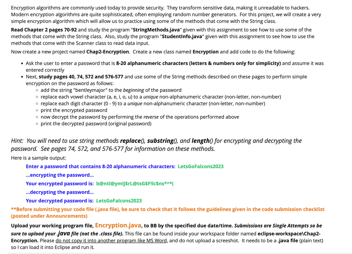 Encryption algorithms are commonly used today to provide security. They transform sensitive data, making it unreadable to hackers.
Modern encryption algorithms are quite sophisticated, often employing random number generators. For this project, we will create a very
simple encryption algorithm which will allow us to practice using some of the methods that come with the String class.
Read Chapter 2 pages 70-92 and study the program "StringMethods.java" given with this assignment to see how to use some of the
methods that come with the String class. Also, study the program "StudentInfo.java" given with this assignment to see how to use the
methods that come with the Scanner class to read data input.
Now create a new project named Chap2-Encryption. Create a new class named Encryption and add code to do the following:
• Ask the user to enter a password that is 8-20 alphanumeric characters (letters & numbers only for simplicity) and assume it was
entered correctly
• Next, study pages 40, 74, 572 and 576-577 and use some of the String methods described on these pages to perform simple
encryption on the password as follows:
o add the string "bentleymajor" to the beginning of the password
o replace each vowel character (a, e, i, o, u) to a unique non-alphanumeric character (non-letter, non-number)
O replace each digit character (0 - 9) to a unique non-alphanumeric character (non-letter, non-number)
O print the encrypted password
o now decrypt the password by performing the reverse of the operations performed above
o print the decrypted password (original password)
Hint: You will need to use string methods replace(), substring(), and length() for encrypting and decrypting the
password. See pages 74, 572, and 576-577 for information on these methods.
Here is a sample output:
Enter a password that contains 8-20 alphanumeric characters: LetsGoFalcons2023
...encrypting the password...
Your encrypted password is: b@ntl@ym!j$rL@tsG$F!lc$ns*^*(
...decrypting the password...
Your decrypted password is: LetsGoFalcons2023
**Before submitting your code file (.java file), be sure to check that it follows the guidelines given in the code submission checklist
(posted under Announcements)
Upload your working program file, Encryption.java, to BB by the specified due date/time. Submissions are Single Attempts so be
sure to upload your java file (not the .class file). This file can be found inside your workspace folder named eclipse-workspace\Chap2-
Encryption. Please do not copy it into another program like MS Word, and do not upload a screeshot. It needs to be a .java file (plain text)
so I can load it into Eclipse and run it.