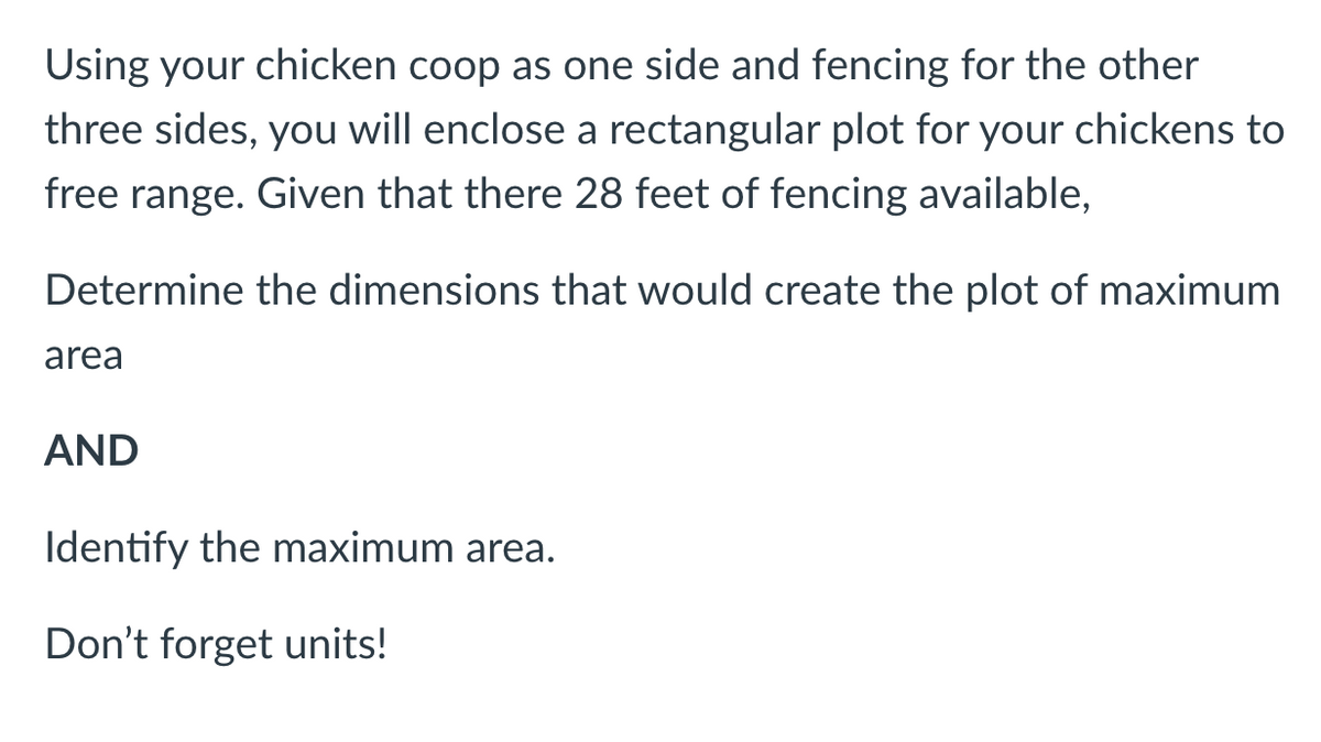 Using your chicken coop as one side and fencing for the other
three sides, you will enclose a rectangular plot for your chickens to
free range. Given that there 28 feet of fencing available,
Determine the dimensions that would create the plot of maximum
area
AND
Identify the maximum area.
Don't forget units!