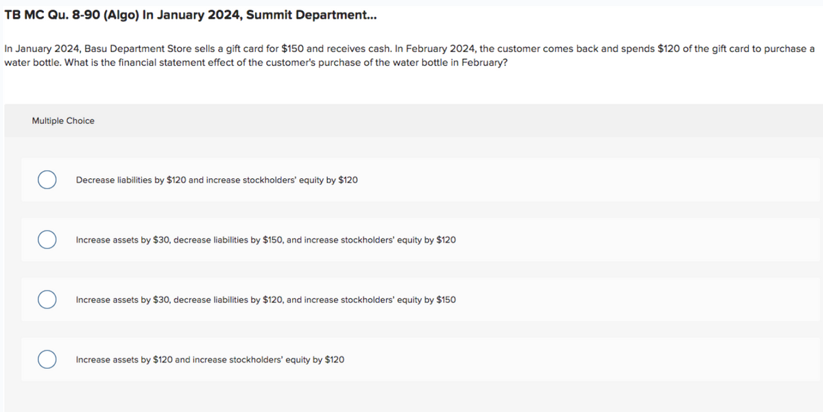 TB MC Qu. 8-90 (Algo) In January 2024, Summit Department...
In January 2024, Basu Department Store sells a gift card for $150 and receives cash. In February 2024, the customer comes back and spends $120 of the gift card to purchase a
water bottle. What is the financial statement effect of the customer's purchase of the water bottle in February?
Multiple Choice
Decrease liabilities by $120 and increase stockholders' equity by $120
Increase assets by $30, decrease liabilities by $150, and increase stockholders' equity by $120
Increase assets by $30, decrease liabilities by $120, and increase stockholders' equity by $150
Increase assets by $120 and increase stockholders' equity by $120