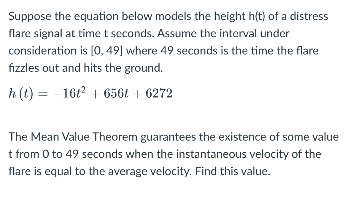 **Topic: Application of the Mean Value Theorem in Kinematics**

Suppose the equation below models the height \( h(t) \) of a distress flare signal at time \( t \) seconds. Assume the interval under consideration is \([0, 49]\) where 49 seconds is the time the flare fizzles out and hits the ground.

\[ 
h(t) = -16t^2 + 656t + 6272 
\]

The Mean Value Theorem guarantees the existence of some value \( t \) from 0 to 49 seconds when the instantaneous velocity of the flare is equal to the average velocity. Find this value.

**Analysis:**

- **Equation Explanation**: The quadratic equation \( h(t) = -16t^2 + 656t + 6272 \) represents the height of the flare over time.
- **Interval**: The model considers the time from 0 to 49 seconds, with 49 seconds marking the end of the flare’s flight.

**Concept Application**:

- **Mean Value Theorem**: This theorem states that for a continuous function over an interval \([a, b]\), there exists at least one point \( c \) in the interval where the instantaneous rate of change (derivative) is equal to the average rate of change over \([a, b]\).

To apply the theorem, find:

1. The average velocity of the flare over the interval \([0, 49]\).
2. The instantaneous velocity as given by the derivative \( h'(t) \).
3. Solve for the time \( t \) when these two velocities are equal.

**Graphs or Diagrams**: None in the provided content. The focus is on understanding the equation and application of the Mean Value Theorem in kinematics.