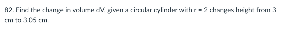 82. Find the change in volume dV, given a circular cylinder with r = 2 changes height from 3
cm to 3.05 cm.