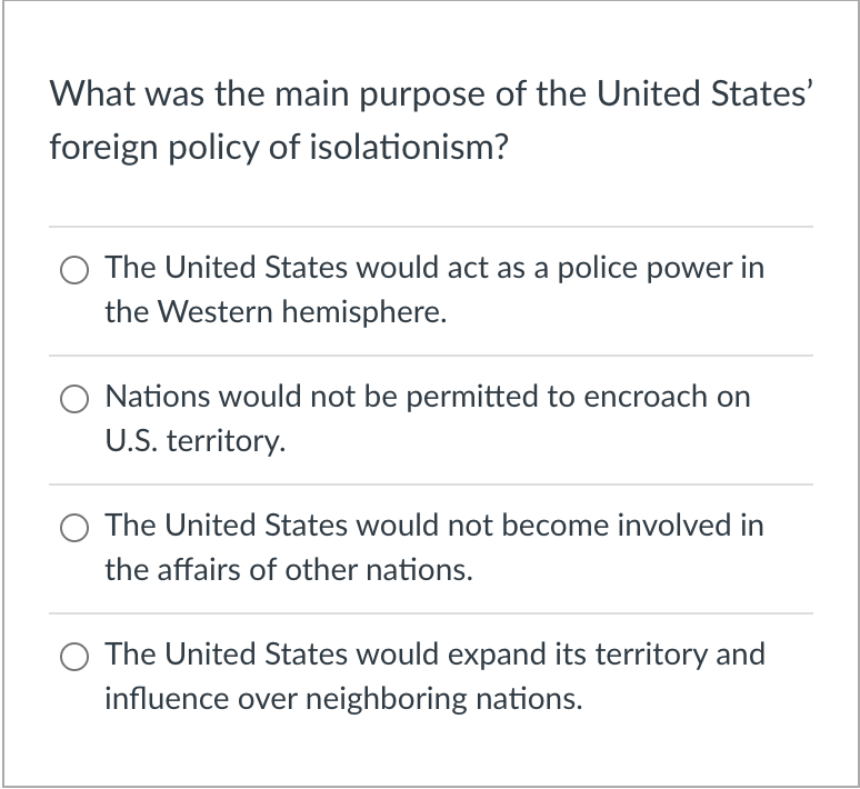 What was the main purpose of the United States'
foreign policy of isolationism?
The United States would act as a police power in
the Western hemisphere.
Nations would not be permitted to encroach on
U.S. territory.
O The United States would not become involved in
the affairs of other nations.
The United States would expand its territory and
influence over neighboring nations.