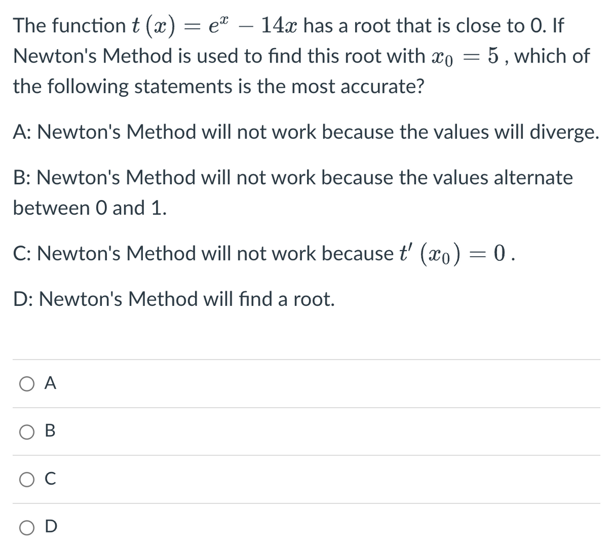 The function t (x)
ex
14x has a root that is close to 0. If
Newton's Method is used to find this root with x = 5, which of
the following statements is the most accurate?
A: Newton's Method will not work because the values will diverge.
B: Newton's Method will not work because the values alternate
between 0 and 1.
C: Newton's Method will not work because t'(x) = 0.
D: Newton's Method will find a root.
ΟΑ
B
D
=