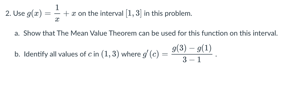 2. Use g(x)
=
1
+ x on the interval [1,3] in this problem.
X
a. Show that The Mean Value Theorem can be used for this function on this interval.
g(3) – g(1)
3-1
b. Identify all values of c in (1, 3) where g'(c)
=