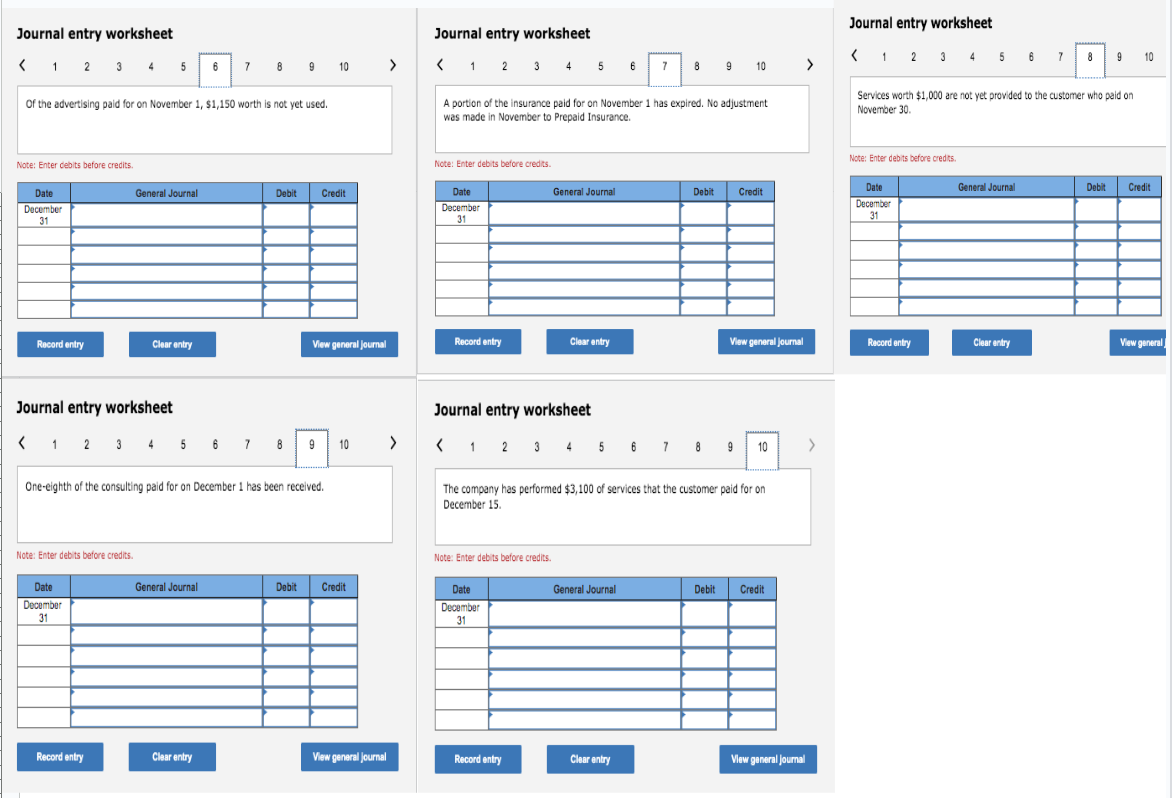 Journal entry worksheet
< 1 2 3 4 5 6 7 8 9 10 >
of the advertising paid for on November 1, $1,150 worth is not yet used.
Note: Enter debits before credits.
Date
December
31
Record entry
Note: Enter debits before credits.
General Journal
Journal entry worksheet
< 1 2 3 4 5 6 7 8
Date
December
31
Clear entry
Record entry
One-eighth of the consulting paid for on December 1 has been received.
Debit Credit
General Journal
Clear entry
View general Journal
Debit
9
10
Credit
View general Journal
>
Journal entry worksheet
< 1 2 3 4 5 6 7
A portion of the insurance paid for on November 1 has expired. No adjustment
was made in November to Prepaid Insurance.
Note: Enter debits before credits.
Date
December
31
Record entry
Note: Enter debits before credits.
General Journal
Date
December
31
Clear entry
Record entry
8 9 10 >
Journal entry worksheet
< 1 2 3 4 5 6 7 8 9 10
The company has performed $3,100 of services that the customer paid for on
December 15.
General Journal
Debit
Clear entry
Credit
View general journal
Debit
Credit
View general Journal
>
Journal entry worksheet
< 1 2 3 4 5 6 7
Services worth $1,000 are not yet provided to the customer who paid on
November 30.
Note: Enter debits before credits.
Date
December
31
Record entry
General Journal
8 9 10
Clear entry
Debit
Credit
View general