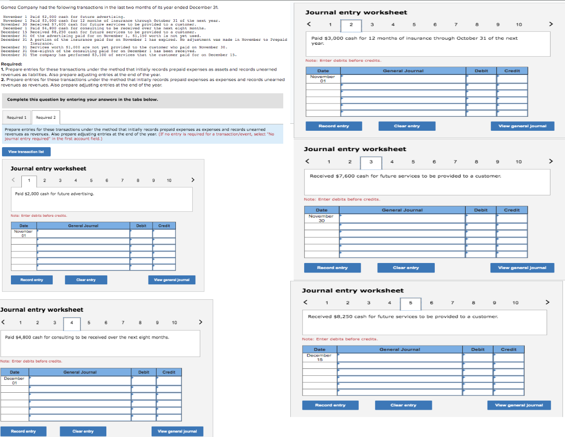 Gomez Company had the following transactions in the last two months of its year ended December 31.
November 1 Paid $2,000 cash for future advertising.
November 1 Paid $3,000 cash for 12 months of insurance through October 31 of the next year.
November 30 Recevean cash for future services to be provided to a sett nos.
December
aid $4,800 cash for consulting to be received over the next e
December 15
Received $8,250 cash for future services to be provided to a customer.
December 31 of the advertising paid for on November 1, $1,150 worth is not yet used.
December 31 A portion of the insurance paid for on November 1 has expired. No adjustment was made in November to Prepaid
Insurance.
December 31 Services worth $1,000 are not yet provided to the customer who paid on November 30.
December 31 One-eighth of the consulting paid for on December 1 has been received.
December 31 The company has performed $3,100 of services that the customer paid for on December 15.
Required:
1. Prepare entries for these transactions under the method that initially records prepaid expenses as assets and records unearned
revenues as liabilities. Also prepare adjusting entries at the end of the year.
2. Prepare entries for these transactions under the method that initially records prepaid expenses as expenses and records unearned
revenues as revenues. Also prepare adjusting entries at the end of the year.
Complete this question by entering your answers in the tabs below.
Required 1 Required 2
Prepare entries for these transactions under the method that initially records prepaid expenses as expenses and records unearned
revenues as revenues. Also prepare adjusting entries at the end of the year. (If no entry is required for a transaction/event, select "No
journal entry required" in the first account field.)
View transaction list
Journal entry worksheet
1 2
Paid $2,000 cash for future advertising.
Note: Enter debits before credits
Date
November
01
Record entry
Journal entry worksheet
< 1 2
3
Note: Enter debits before credits.
Date
December
01
5
Record entry
General Journal
Clear entry
5
General Journal
6
Clear entry
6
7
7
8 9
Debit
Paid $4,800 cash for consulting to be received over the next eight months.
Debit
10
Credit
View general journal
9
10
Credit
>
View general journal
>
Journal entry worksheet
<
Paid $3,000 cash for 12 months of insurance through October 31 of the next
year.
1
Note: Enter debits before credits.
Date
November
01
<
<
Record entry
1
2
Journal entry worksheet
Date
November
30
3
Record entry
2
Note: Enter debits before credits.
3
Record entry
4
General Journal
Note: Enter debits before credits.
Date
December
15
5
Clear entry
Journal entry worksheet
5
General Journal
Clear entry
5
Received $7,600 cash for future services to be provided to a customer.
6
General Journal
6
Clear entry
7
7
8
7
Debit
8
Debit
8
9
Received $8,250 cash for future services to be provided to a customer.
Debit
9
9
View general journal
10
Credit
10
Credit
View general Journal
10
Credit
View general Journal
>
>
>
