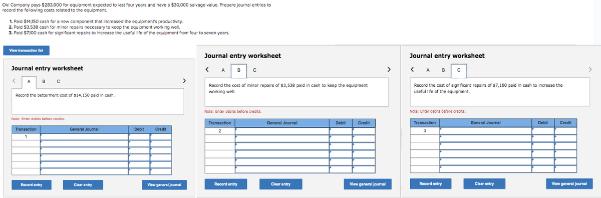 Okl Company pays $283,000 for equipment expected to last four years and have a $30,000 salvage value. Prepare journal entries to
record the following costs related to the equipment.
1. Paid $14,150 cash for a new component that increased the equipment's productivity.
2. Paid $3,538 cash for minor repairs necessary to keep the equipment working well.
3. Paid $7,100 cash for significant repairs to increase the useful life of the equipment from four
View transaction list
Journal entry worksheet
<
A в с
Record the betterment cost of $14,150 paid in cash.
Note: Enter debits before credits.
Transaction
1
Record entry
General Journal
Clear entry
Debit
Credit
View general Journal
>
seven years.
Journal entry worksheet
<A B C
Record the cost of minor repairs of $3,538 paid in cash to keep the equipment
working well.
Note: Enter debits before credits.
Transaction
2
Record entry
General Journal
Clear entry
Debit
Credit
View general journal
>
Journal entry worksheet
<ABC
Record the cost of significant repairs of $7,100 paid in cash to increase the
useful life of the equipment.
Note: Enter debits before credits.
Transaction
3
Record entry
General Journal
Clear entry
Debit
Credit
View general Journal