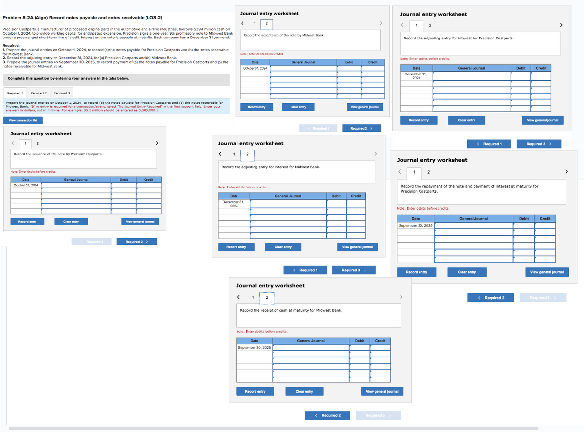 Problem 8-2A (Algo) Record notes payable and notes receivable (LO8-2)
Precision Cestparts, a manufacturer of processed engine parts in the automotive and airline industries, borrows $39.4 million cash on
October 1, 2024, to provide working capital for anticipated expension. Precision signs a one-year, 9% promissory note to Midwest Bank
under a prearranged short-term line of credit. Interest on the note is payable at maturity. Each company has a December 31 year-end.
Required:
1. Prepare the journal entries on October 1, 2024, to record (a) the notes payable for Precision Castparts and (b) the notes receivable
for Midwest Bank.
2. Record the adjusting entry on December 31, 2024, for (a) Precision Castparts and (b) Midwest Bank.
3. Prepare the journal entries on September 30, 2025, to record payment of (a) the notes payable for Precision Castparts and (b) the
notes receivable for Midwest Bank.
Complete this question by entering your answers in the tabs below.
Required 2 Required 3
Prepare the journal entries on October 1, 2024, to record (a) the notes payable for Precision Castparts and (b) the notes receivable for
l Entry Requir
I
Midwest Bank, (1 no entry is required for a transaction/event, select "No Journal 500 ed" in the first account field. Enter you
answers in dollars, not in millions.
$5.5 million should be entered as 5
r example,
View transaction list
Required 1
Journal entry worksheet
Record the issuance of the note by Precision Castparts.
Note: Enter debits before credits.
Date
October 01, 2024
Record entry
General Journal
Clear entry
<Required 1
Debit
Credit
View general journal
Required 2 >
Journal entry worksheet
< 1
Record the acceptance of the note by Midwest Bank.
Note: Enter debits before credits.
Date
October 01, 2024
Journal entry worksheet
Note: Enter debits before credits.
Date
December 31
2024
Record entry
Record the adjusting entry for interest for Midwest Bank.
< 1
General Journal
Clear entry
Date
September 30, 2025
General Journal
Clear entry
Journal entry worksheet
Note: Enter debits before credits.
Record entry
<Required 1
< Required 1
Record the receipt of cash at maturity for Midwest Bank.
General Journal
Debit
Clear entry
< Required 2
Debit
View general journal
Required 2 >
Credit
Credit
View general Journal
Required 3 >
Debit
Credit
Required 3 >
Journal entry worksheet
View general journal
Record the adjusting entry for interest for Precision Castparts.
Note: Enter debits before credits.
<
Date
December 31,
2024
Record entry
Journal entry worksheet
Note: Enter debits before credits.
General Journal
Date
September 30, 2025
Clear entry
Record entry
< Required 1
Record the repayment of the note and payment of interest at maturity for
Precision Castparts.
General Journal
Clear entry
Debit
< Required 2
Credit
View general Journal
Required 3 >
Debit
Credit
>
View general Journal
Required 3 >
>