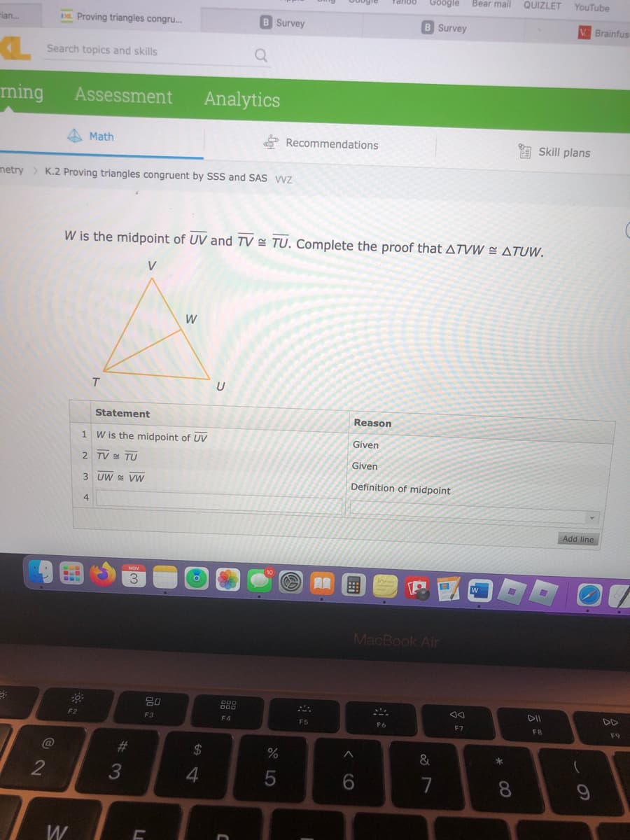 -ian....
a
ming
Search topics and skills
@
Proving triangles congru...
2
Assessment
W
metry > K.2 Proving triangles congruent by SSS and SAS WVZ
Math
F2
4
9:
T
1
2 TV TU
3 UW VW
Statement
W is the midpoint of UV
#3
W is the midpoint of UV and TV TU. Complete the proof that ATVW = ATUW.
V
NOV
3
L
W
20
F3
64
$
Analytics
4
U
B Survey
000
000
a
F4
D
10
Recommendations
do 5
%
O A
F5
Reason
Google
B Survey
Given
Given
Definition of midpoint
6
MacBook Air
F6
&
7
Bear mail
F7
W
* 00
QUIZLET YouTube
8
Skill plans
-
V Brainfus
FB
Add line
O
(
9
DD
F9