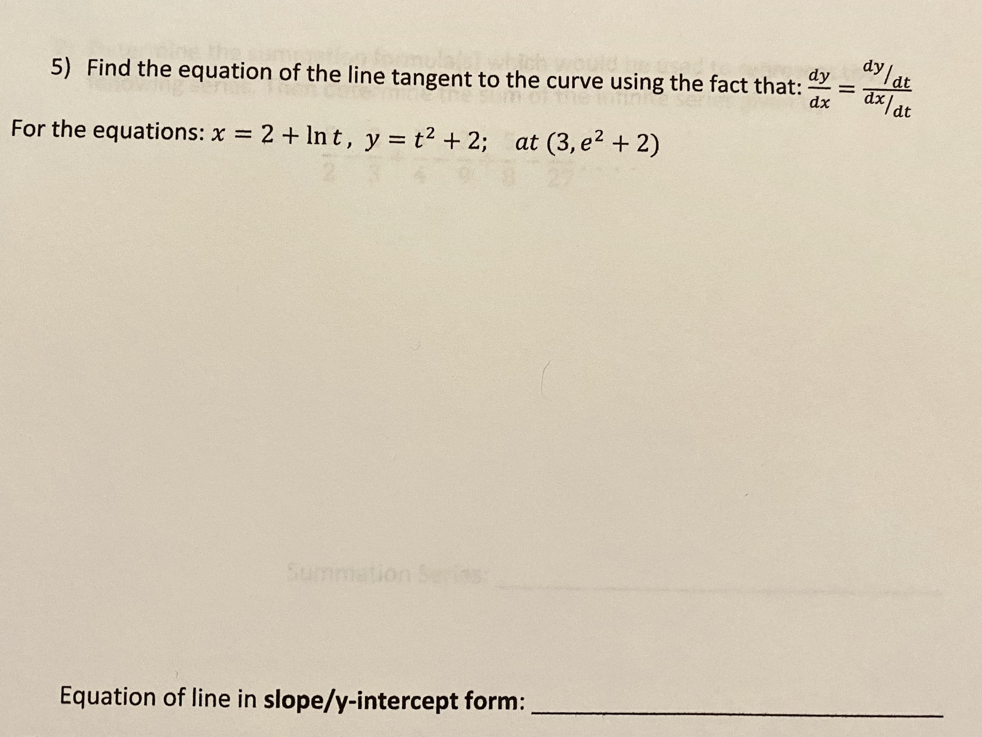 dy lat
dy
%3D
dx
dt
5) Find the equation of the line tangent to the curve using the fact that:
For the equations: x = 2 + In t, y = t2 + 2; at (3, e2 + 2)
Summation Se
s
Equation of line in slope/y-intercept form:
