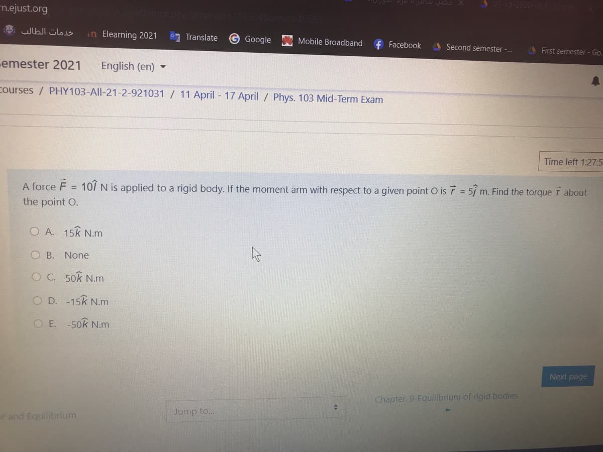 n.ejust.org
in Elearning 2021
3 Translate
GGoogle
Mobile Broadband
Facebook
A Second semester -.
A First semester - Go.
emester 2021
English (en)
courses / PHY103-All-21-2-921031 / 11 April - 17 April / Phys. 103 Mid-Term Exam
Time left 1:27:5
A force F
10/ N is applied to a rigid body. If the moment arm with respect to a given point O isr 5j m. Find the torque T about
%3D
the point O.
O A. 15k N.m
O B. None
O C. 50k N.m
O D. -15k N.m
O E.
-50k N.m
Next page
Chapter-9-Equilibrium of rigid bodies
Jump to.
e and Equilibrium
