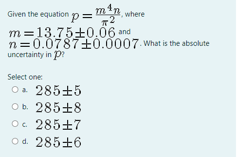 min where
Given the equation p=
m =13.75±0.06 and
n =0.0787+0.0007. What is the absolute
uncertainty in P?
Select one:
O a. 285±5
O b. 285±8
O c. 285+7
O d. 285±6
