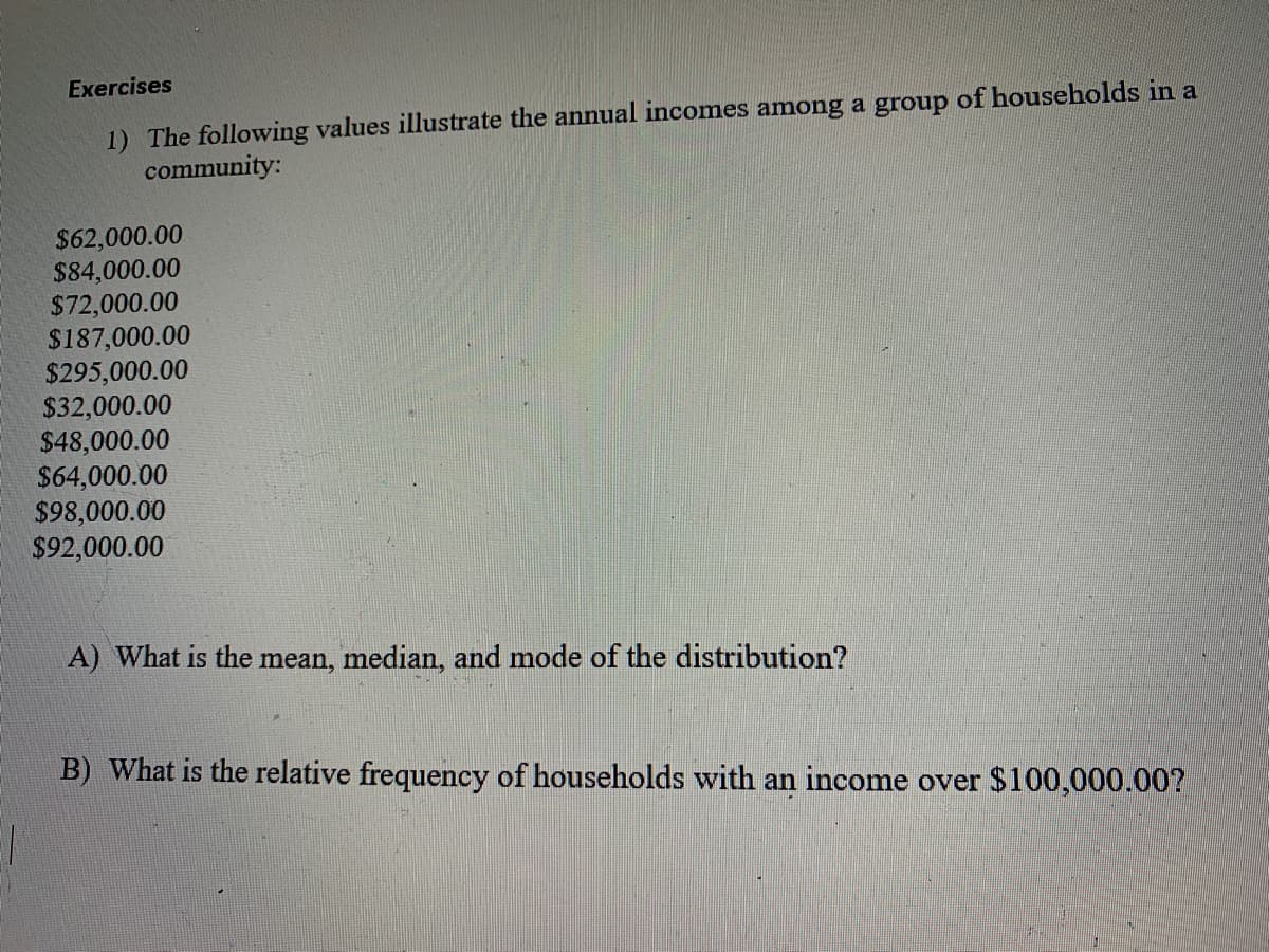 Exercises
1) The following values illustrate the annual incomes among a group of households in a
community:
$62,000.00
$84,000.00
$72,000.00
$187,000.00
$295,000.00
$32,000.00
$48,000.00
$64,000.00
$98,000.00
$92,000.00
A) What is the mean, median, and mode of the distribution?
B) What is the relative frequency of households with an income over $100,000.00?
