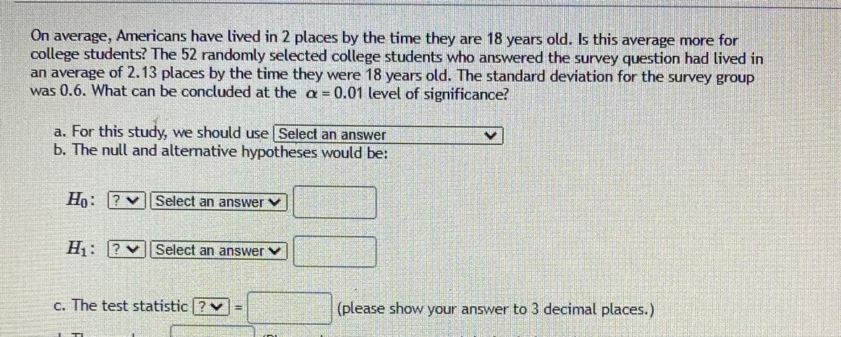 On average, Americans have lived in 2 places by the time they are 18 years old. Is this average more for
college students? The 52 randomly selected college students who answered the survey question had lived in
an average of 2.13 places by the time they were 18 years old. The standard deviation for the survey group
was 0.6. What can be concluded at the a = 0.01 level of significance?
a. For this study, we should use Select an answer
b. The null and alternative hypotheses would be:
Ho: 2
Select an answer
H: 7
Select an answer
c. The test statistic 7
(please show your answer to 3 decimal places.)
