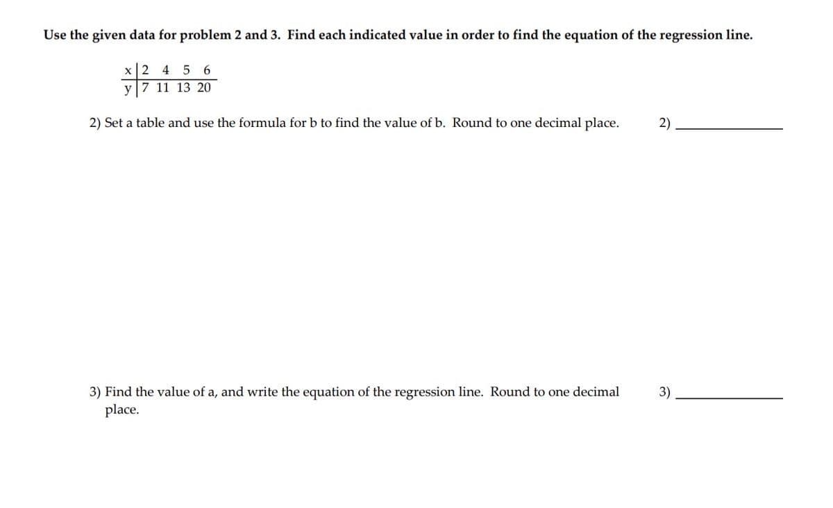 Use the given data for problem 2 and 3. Find each indicated value in order to find the equation of the regression line.
x2 4 5 6
y|7 11 13 20
2) Set a table and use the formula for b to find the value of b. Round to one decimal place.
2)
3) Find the value of a, and write the equation of the regression line. Round to one decimal
3)
place.
