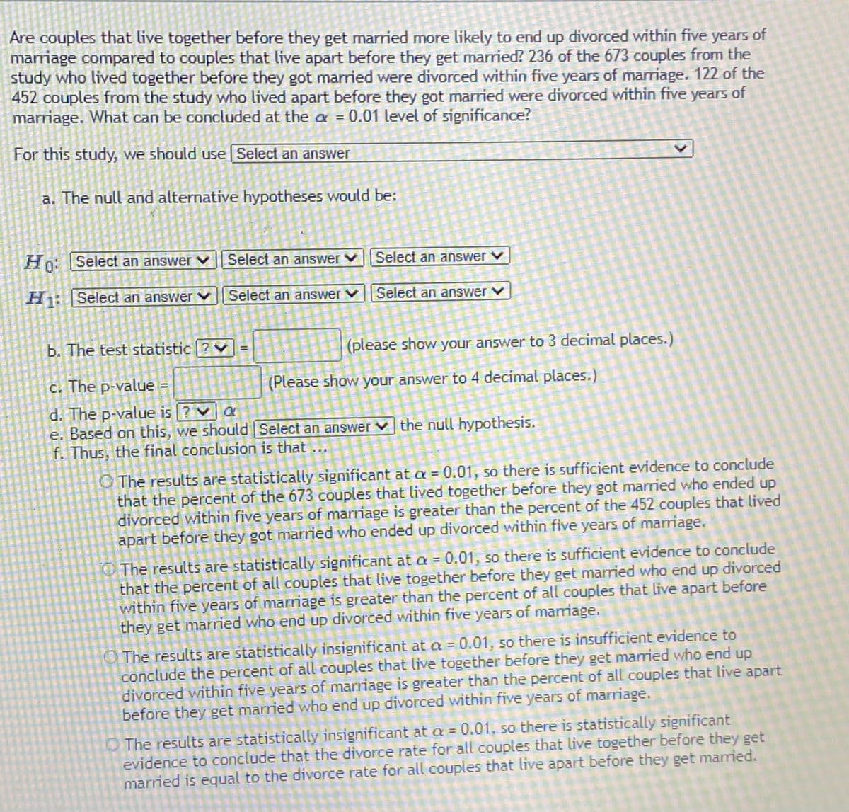 Are couples that live together before they get married more likely to end up divorced within five years of
marriage compared to couples that live apart before they get married? 236 of the 673 couples from the
study who lived together before they got married were divorced within five years of marriage. 122 of the
452 couples from the study who lived apart before they got married were divorced within five years of
marriage. What can be concluded at the a = 0.01 level of significance?
For this study, we should use Select an answer
a. The null and alternative hypotheses would be:
Ho: Select an answer v Select an answer v|Select an answer V
H: Select an answer
Select an answer v||Select an answer v
b. The test statistic |?
(please show your answer to 3 decimal places.)
%3D
c. The p-value
(Please show your answer to 4 decimal places.)
d. The p-value is ? va
e. Based on this, we should Select an answer v the null hypothesis.
f. Thus, the final conclusion is that
O The results are statistically significant at a = 0.01, so there is sufficient evidence to conclude
that the percent of the 673 couples that lived together before they got married who ended up
divorced within five years of marriage is greater than the percent of the 452 couples that lived
apart before they got married who ended up divorced within five years of mariage.
The results are statistically significant at a = 0.01, so there is sufficient evidence to conclude
that the percent of all couples that live together before they get married who end up divorced
within five years of marriage is greater than the percent of all couples that live apart before
they get married who end up divorced within five years of marriage.
O The results are statistically insignificant at a = 0.01, so there is insufficient evidence to
conclude the percent of all couples that live together before they get mamied who end up
divorced within five years of marriage is greater than the percent of all couples that live apart
before they get married who end up divorced within five years of marriage.
The results are statistically insignificant at a = 0.01, so there is statistically significant
evidence to conclude that the divorce rate for all couples that live together before they get
married is equal to the divorce rate for all couples that live apart before they get maried.
