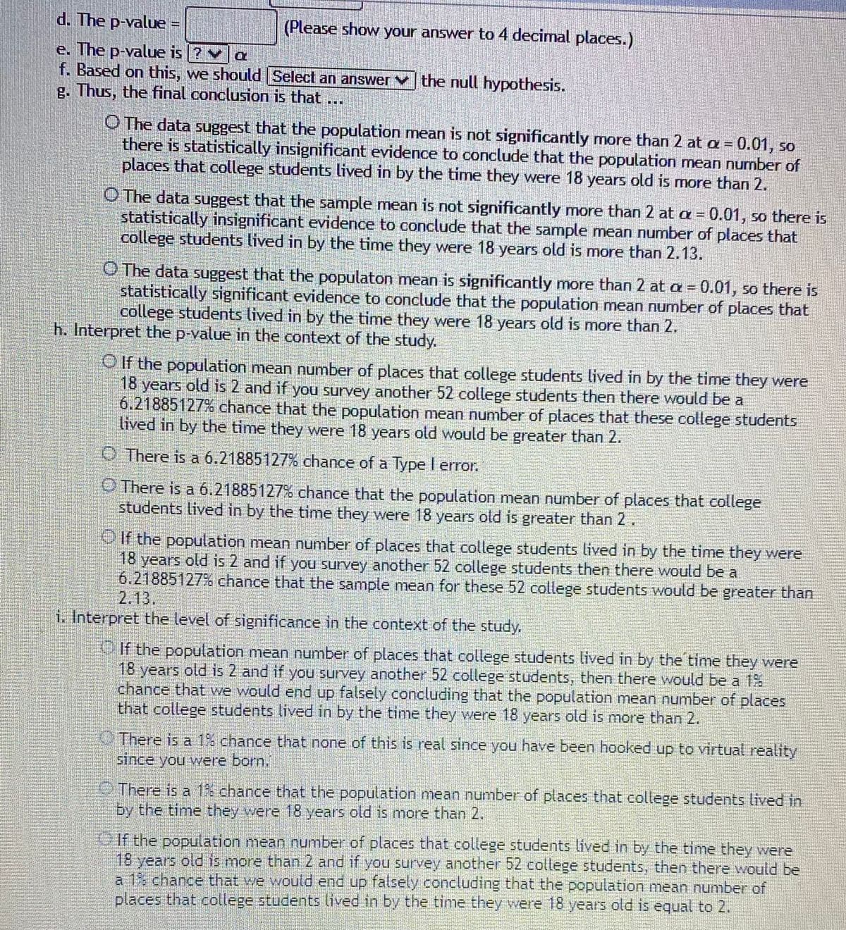 ### Statistical Hypothesis Testing

**d. The p-value:**
   - (Please show your answer to 4 decimal places.)

**e. The p-value is:** 
   - \(\ ? \) \(\ \leq \ \) \(\alpha\)

**f. Based on this, we should:** 
   - [Select an answer] the null hypothesis.

**g. Thus, the final conclusion is that:**

  - **Option 1:** The data suggest that the population mean is not significantly more than 2 at \(\alpha = 0.01\), so there is statistically insignificant evidence to conclude that the population mean number of places that college students lived in by the time they were 18 years old is more than 2.

  - **Option 2:** The data suggest that the sample mean is not significantly more than 2 at \(\alpha = 0.01\), so there is statistically insignificant evidence to conclude that the sample mean number of places that college students lived in by the time they were 18 years old is more than 2.13.

  - **Option 3:** The data suggest that the population mean is significantly more than 2 at \(\alpha = 0.01\), so there is statistically significant evidence to conclude that the population mean number of places that college students lived in by the time they were 18 years old is more than 2.

**h. Interpret the p-value in the context of the study:**

  - **Option 1:** If the population mean number of places that college students lived in by the time they were 18 years old is 2 and if you survey another 52 college students, then there would be a 6.21885127% chance that the population mean number of places that these college students lived in by the time they were 18 years old would be greater than 2.

  - **Option 2:** There is a 6.21885127% chance of a Type I error.

  - **Option 3:** There is a 6.21885127% chance that the population mean number of places that college students lived in by the time they were 18 years old is greater than 2.

  - **Option 4:** If the population mean number of places that college students lived in by the time they were 18 years old is 2 and if you survey another 52 college students,