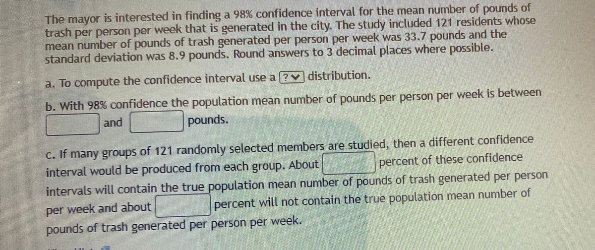 The mayor is interested in finding a 98% confidence interval for the mean number of pounds of
trash per person per week that is generated in the city. The study included 121 residents whose
mean number of pounds of trash generated per person per week was 33.7 pounds and the
standard deviation was 8.9 pounds. Round answers to 3 decimal places where possible.
a. To compute the confidence interval use a [7v distribution.
b. With 98% confidence the population mean number of pounds per person per week is between
and
pounds.
C. If many groups of 121 randomly selected members are studied, then a different confidence
interval would be produced from each group. About
intervals will contain the true population mean number of pounds of trash generated per person
percent of these confidence
per week and about
percent will not contain the true population mean number of
pounds of trash generated per person per week.
