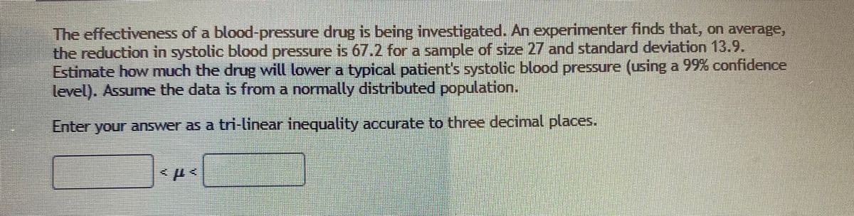 The effectiveness of a blood-pressure drug is being investigated. An experimenter finds that, on average,
the reduction in systolic blood pressure is 67.2 for a sample of size 27 and standard deviation 13.9.
Estimate how much the drug will lower a typical patient's systolic blood pressure (using a 99% confidence
level). Assume the data is from a normally distributed population.
Enter your answer as a tri-linear inequality accurate to three decimal places.
