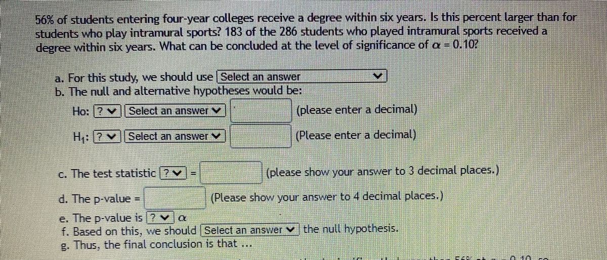 156% of studentss entering four-year colleges receive a degree within six years. Is this percent larger than for
students who play intramural sports? 183 of the 286 students who played intramural sports received a
degree within six years. What can be concluded at the level of significance of a =
-0.10
a. For this study, we should use Select an answer
b. The null and alternative hypotheses would be:
Ho: 7 v ||Select an answer V
(please enter a decimal)
H [?v||Select an answer v
(Please enter a decimal)
c. The test statistic 7v
(please show your answer to 3 decimal places.)
d. The p-value
(Please show your answer to 4 decimal places.)
e. The p-value is ? va
f. Based on this, we should Select an answer vthe null hypothesis.
g. Thus, the final conclusion is that ,
