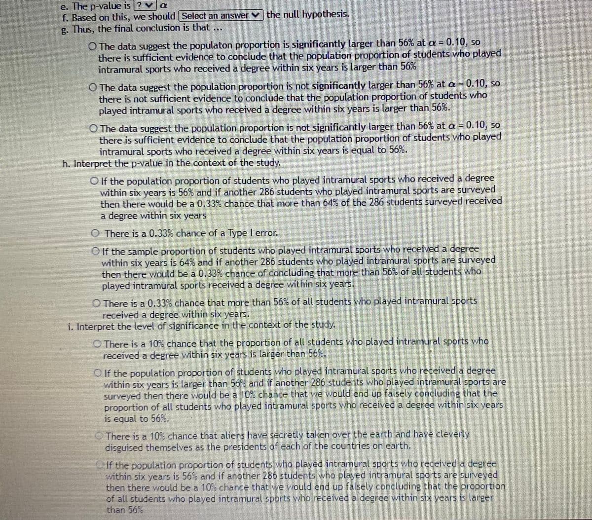 e. The p-value is ? va
f. Based on this, we should Select an answer
g. Thus, the final conclusion is that ...
the null hypothesis.
O The data suggest the populaton proportion is significantly larger than 56% at a = 0.10, so
there is sufficient evidence to conclude that the population proportion of students who played
intramural sports who received a degree within six years is larger than 56%
O The data suggest the population proportion is not significantly larger than 56% at a =0.10, so
there is not sufficient evidence to conclude that the population proportion of students who
played intramural sports who received a degree within six years is larger than 56%.
O The data suggest the population proportion is not significantly larger than 56% at a =0.10, so
there is sufficient evidence to conclude that the population proportion of students who played
intramural sports who received a degree within six years is equal to 56%.
h. Interpret the p-value in the context of the study.
O If the population proportion of students who played intramural sports who received a degree
within six years is 56% and if another 286 students who played intramural sports are surveyed
then there would be a 0.33% chance that more than 64% of the 286 students surveyed received
a degree within six years
O There is a 0.33% chance of a Type I error.
O If the sample proportion of students who played intramural sports who received a degree
within six years is 64% and if another 286 students who played intramural sports are surveyed
then there would be a 0.33% chance of concluding that more than 56% of all students who
played intramural sports received a degree within six years.
O There is a 0.33% chance that more than 56% of all students who played intramural sports
received a degree within six years.
i. Interpret the level of significance in the context of the study.
O There is a 10% chance that the proportion of all students who played intramural sports who
received a degree within six years is larger than 56%.
O If the population proportion of students who played intramural sports who received a degree
within six years is larger than 56% and if another 286 students who played intramural sports are
surveyed then there would be a 10% chance that we would end up falsely concluding that the
proportion of all students who played intramural sports who received a degree within six years
is equal to 56%.
O There is a 10% chance that aliens have secretly taken over the earth and have cleverly
disguised themselves as the presidents of each of the countries on earth.
OIf the population proportion of students who played intramural sports who received a degree
within six years is 56% and if another 286 students who played intramural sports are surveyed
then there would be a 10% chance that we would end up falsely concluding that the proportion
of all students who played intramural sports who received a degree within six years is larger
than 56%
