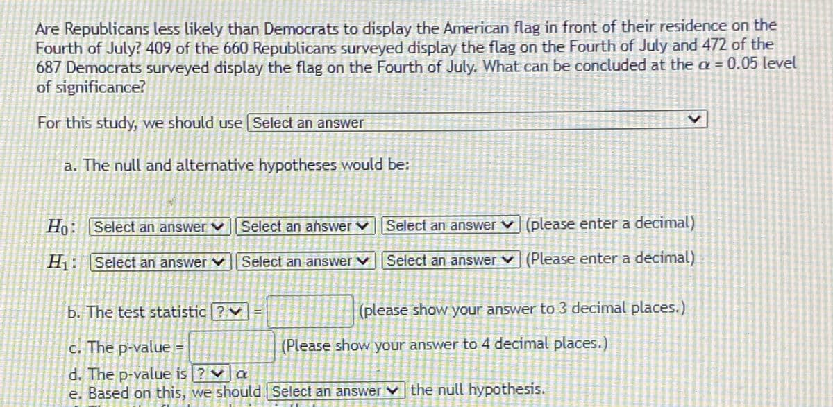 **Study Analysis: Display of the American Flag on the Fourth of July**

**Research Question:**
Are Republicans less likely than Democrats to display the American flag in front of their residence on the Fourth of July?

- **Survey Results:**
  - 409 of the 660 Republicans surveyed display the flag.
  - 472 of the 687 Democrats surveyed display the flag.

**Significance Level:**
- Conduct analysis at the α = 0.05 level of significance.

**Study Steps:**

1. **Statistical Test Selection:**
   - Decide on the appropriate statistical test to compare the proportions of flag display between Republicans and Democrats.

2. **Hypotheses Formulation:**
   - **Null Hypothesis (H₀):**
     - Proposed statement regarding population parameters (Choose appropriate options and enter decimals).
   - **Alternative Hypothesis (H₁):**
     - Contradictory proposal to the null hypothesis (Choose appropriate options and enter decimals).

3. **Calculate Test Statistic:**
   - Compute the value of the test statistic, showing the answer to three decimal places.

4. **Determine the P-value:**
   - Calculate the p-value, showing the answer to four decimal places.

5. **P-value Comparison:**
   - Analyze if the p-value is greater than, less than, or equal to α.

6. **Conclusion:**
   - Based on the comparison, determine whether to reject or fail to reject the null hypothesis. 

This analysis will help determine if there is a statistically significant difference in the likelihood of displaying the American flag between Republicans and Democrats on the Fourth of July.