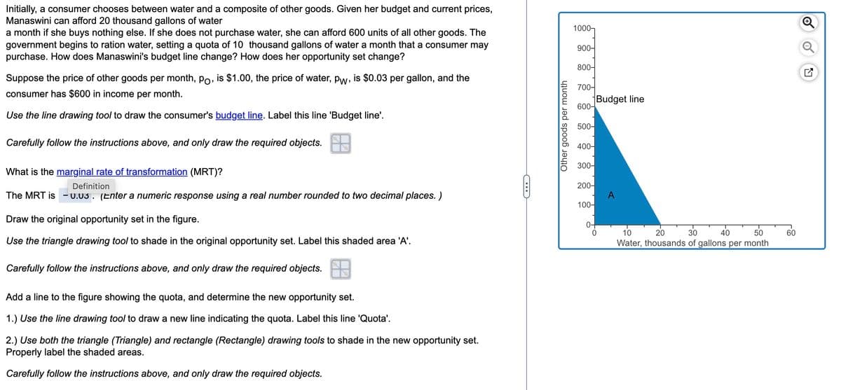 Initially, a consumer chooses between water and a composite of other goods. Given her budget and current prices,
Manaswini can afford 20 thousand gallons of water
a month if she buys nothing else. If she does not purchase water, she can afford 600 units of all other goods. The
government begins to ration water, setting a quota of 10 thousand gallons of water a month that a consumer may
purchase. How does Manaswini's budget line change? How does her opportunity set change?
Suppose the price of other goods per month, po, is $1.00, the price of water, pw, is $0.03 per gallon, and the
consumer has $600 in income per month.
Use the line drawing tool to draw the consumer's budget line. Label this line 'Budget line'.
Carefully follow the instructions above, and only draw the required objects.
What is the marginal rate of transformation (MRT)?
Definition
The MRT is -0.03. (Enter a numeric response using a real number rounded to two decimal places. )
Draw the original opportunity set in the figure.
Use the triangle drawing tool to shade in the original opportunity set. Label this shaded area 'A'.
Carefully follow the instructions above, and only draw the required objects.
Add a line to the figure showing the quota, and determine the new opportunity set.
1.) Use the line drawing tool to draw a new line indicating the quota. Label this line 'Quota'.
2.) Use both the triangle (Triangle) and rectangle (Rectangle) drawing tools to shade in the new opportunity set.
Properly label the shaded areas.
Carefully follow the instructions above, and only draw the required objects.
Other goods per month
1000-
900-
800-
700-
600-
500-
400-
300-
200-
100-
0-
Budget line
0
A
20
10
30 40
50
Water, thousands of gallons per month
60
Ⓡ