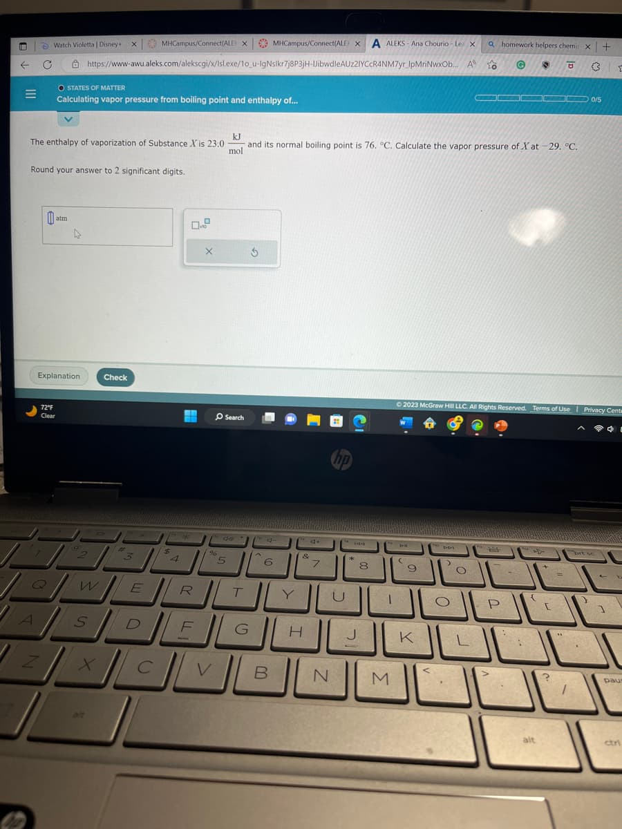 i
←
=
C
7
A
Watch Violetta | Disney+ x MHCampus/Connect(ALEX MHCampus/Connect(ALEXA ALEKS-Ana Chourio-Lea X
A
Round your answer to 2 significant digits.
Z
Q
kJ
The enthalpy of vaporization of Substance X is 23.0 and its normal boiling point is 76. °C. Calculate the vapor pressure of Xat-29. °C.
mol
0
72°F
Clear
O STATES OF MATTER
Calculating vapor pressure from boiling point and enthalpy of...
Explanation.
atm
4
https://www-awu.aleks.com/alekscgi/x/Isl.exe/10_u-IgNslkr7j8P3jH-UibwdleAUZ2IYCCR4NM7yr_IpMriNwxOb...
@
2
W
S
Check
alt
3
E
/***
$
H
4
R
X
O Search
s do
96
5
XCV
с
T
DEL
G
3
6
B
Y
4+
&
H
7
hp
U
N
J
8
1
M
PI
Dil
(
9
© 2023 McGraw Hill LLC. All Rights Reserved. Terms of Use | Privacy Cente
K
<
DPI
>
a homework helpers chemis x +
G
› □ 3
O
to
O
▬▬▬▬ 0/5
i
P
-
:
{
alt
[
=
?
1
prt sc
}
E
1
C
paus
ctri