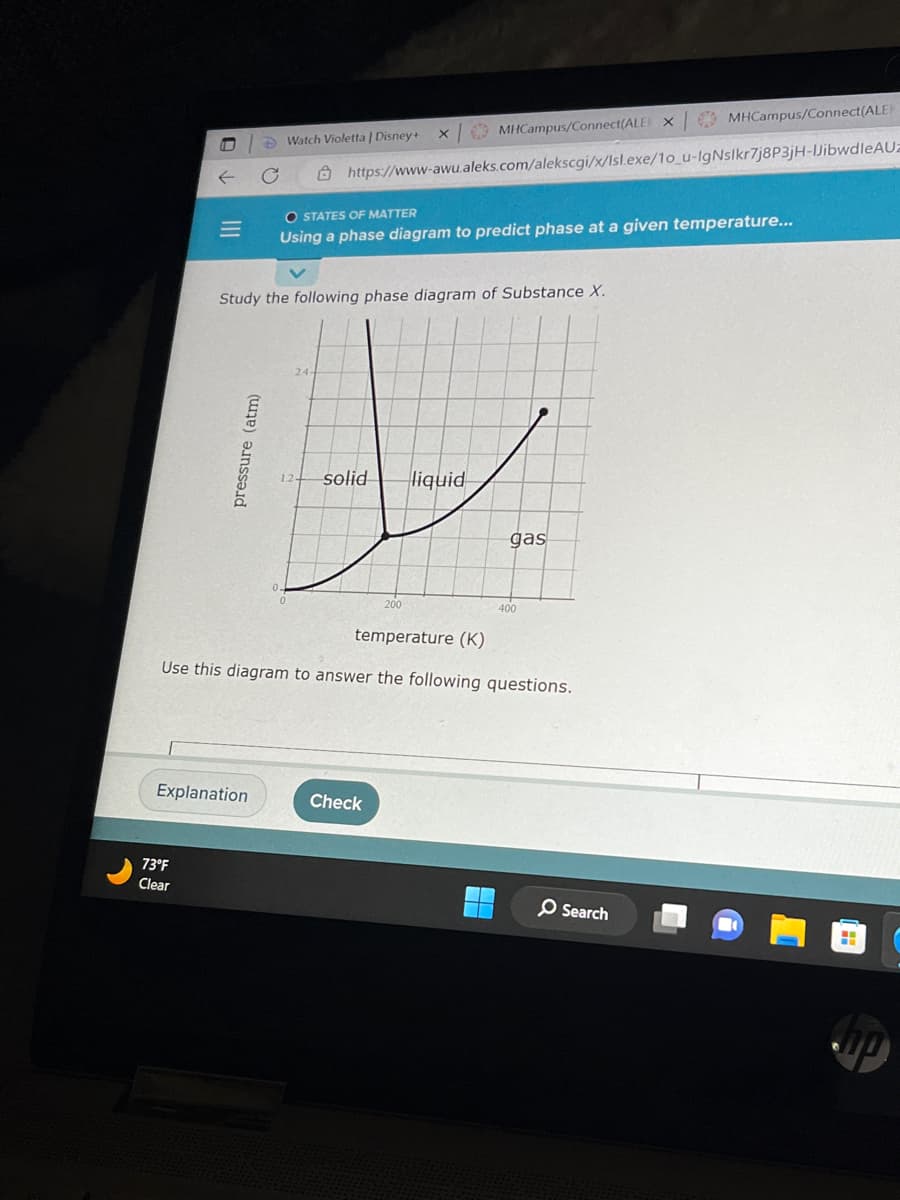 |||
73°F
Clear
pressure (atm)
Watch Violetta | Disney+
Explanation
Study the following phase diagram of Substance X.
X
https://www-awu.aleks.com/alekscgi/x/Isl.exe/1o_u-IgNslkr7j8P3jH-JibwdleAUz
solid
O STATES OF MATTER
Using a phase diagram to predict phase at a given temperature...
MHCampus/Connect(ALEX
200
Check
liquid
temperature (K)
Use this diagram to answer the following questions.
gas
400
MHCampus/Connect(ALEK
Search
H