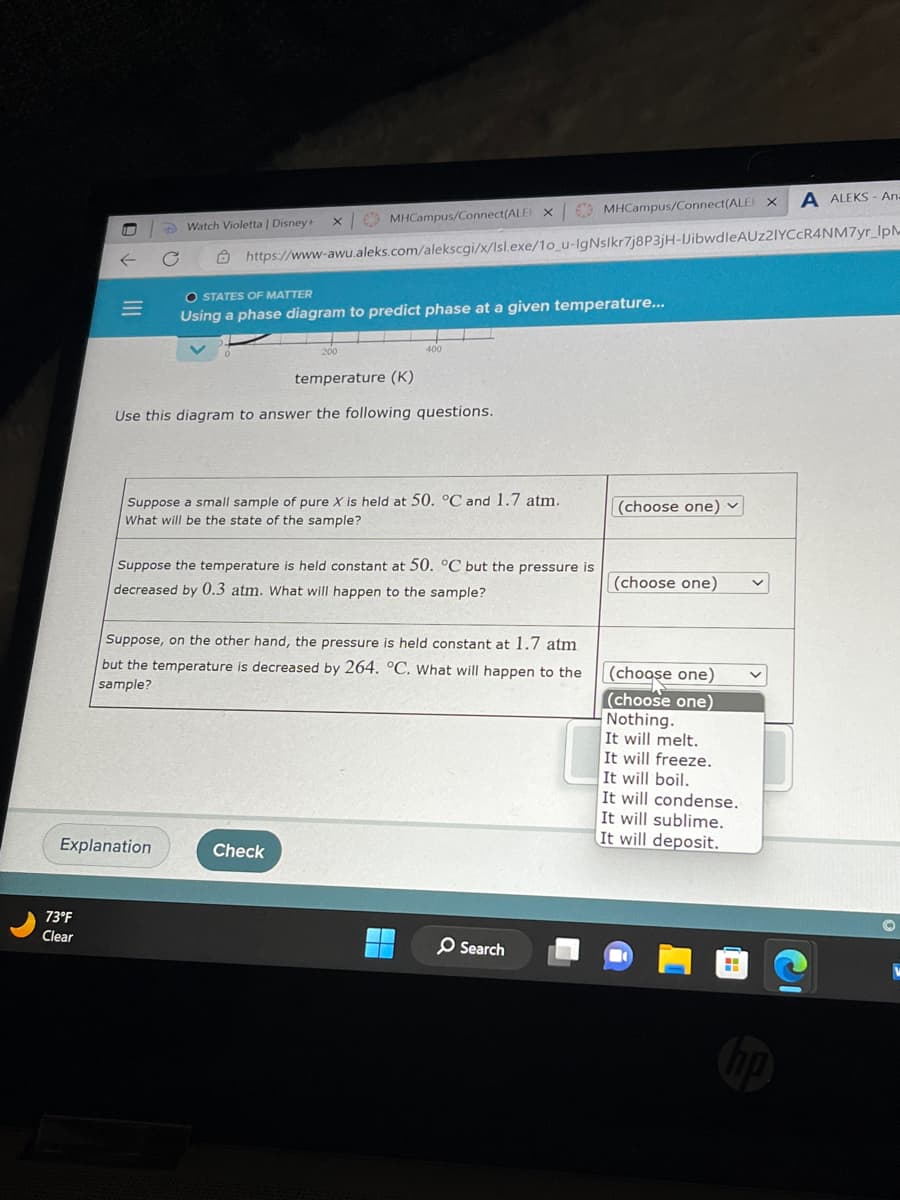 I
73°F
Clear
Watch Violetta | Disney+
X
Explanation
MHCampus/Connect(ALE)
temperature (K)
Use this diagram to answer the following questions.
https://www-awu.aleks.com/alekscgi/x/Isl.exe/10_u-IgNslkr7j8P3jH-JibwdleAUZ2IYCCR4NM7yr_IpM
O STATES OF MATTER
Using a phase diagram to predict phase at a given temperature...
400
X
Suppose a small sample of pure X is held at 50. °C and 1.7 atm.
What will be the state of the sample?
Check
Suppose the temperature is held constant at 50. °C but the pressure is
decreased by 0.3 atm. What will happen to the sample?
Suppose, on the other hand, the pressure is held constant at 1.7 atm
but the temperature is decreased by 264. °C. What will happen to the
sample?
MHCampus/Connect(ALEX
O Search
(choose one)
(choose one)
(choose one)
(choose one)
Nothing.
It will melt.
It will freeze.
It will boil.
It will condense.
A ALEKS- An.
It will sublime.
It will deposit.
C