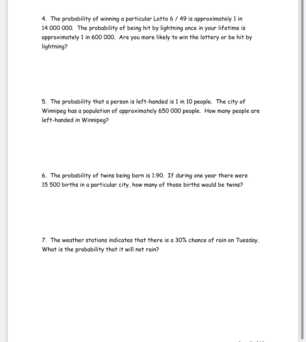 4. The probability of winning a particular Lotto 6 / 49 is approximately 1 in
14 000 000. The probability of being hit by lightning once in your lifetime is
approximately 1 in 600 000. Are you more likely to win the lottery or be hit by
lightning?
5. The probability that a person is left-handed is 1 in 10 people. The city of
Winnipeg has a population of approximately 650 000 people. How many people are
left-handed in Winnipeg?
6. The probability of twins being born is 1:90. If during one year there were
15 500 births in a particular city, how many of those births would be twins?
7. The weather stations indicates that there is a 30% chance of rain on Tuesday.
Wh
is the probability that it will not rain?

