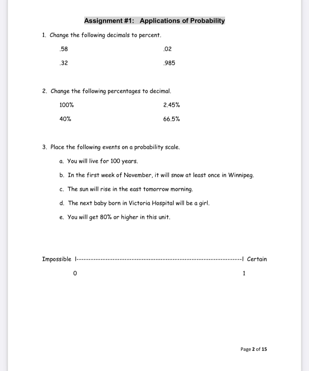 Assignment #1: Applications of Probability
1. Change the following decimals to percent.
.58
.02
.32
.985
2. Change the following percentages to decimal.
100%
2.45%
40%
66.5%
3. Place the following events on a probability scale.
a. You will live for 100 years.
b. In the first week of November, it will snow at least once in Winnipeg.
c. The sun will rise in the east tomorrow morning.
d. The next baby born in Victoria Hospital will be a girl.
e. You will get 80% or higher in this unit.
Impossible l--
-I Certain
1
Page 2 of 15
